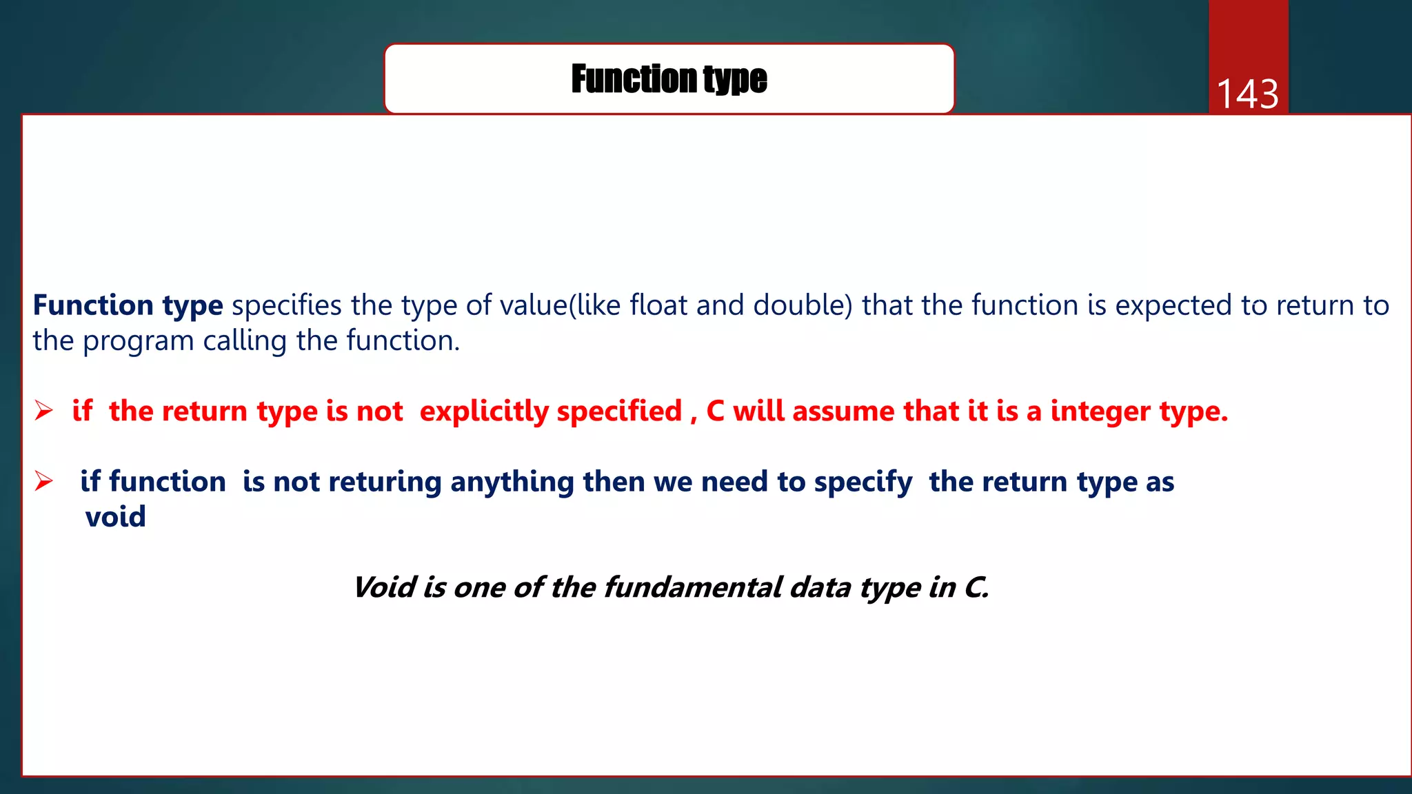 143
Function type
Function type specifies the type of value(like float and double) that the function is expected to return to
the program calling the function.
 if the return type is not explicitly specified , C will assume that it is a integer type.
 if function is not returing anything then we need to specify the return type as
void
Void is one of the fundamental data type in C.
 