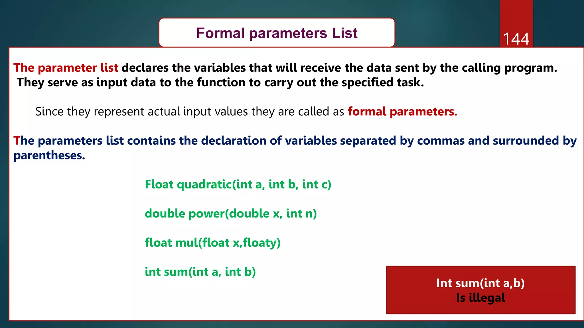 144
Formal parameters List
The parameter list declares the variables that will receive the data sent by the calling program.
They serve as input data to the function to carry out the specified task.
Since they represent actual input values they are called as formal parameters.
The parameters list contains the declaration of variables separated by commas and surrounded by
parentheses.
Float quadratic(int a, int b, int c)
double power(double x, int n)
float mul(float x,floaty)
int sum(int a, int b)
Int sum(int a,b)
Is illegal
 
