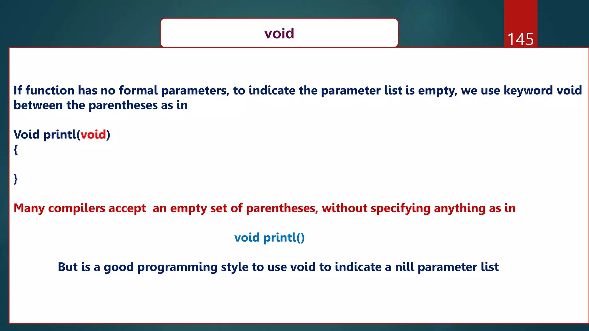 145
void
If function has no formal parameters, to indicate the parameter list is empty, we use keyword void
between the parentheses as in
Void printl(void)
{
}
Many compilers accept an empty set of parentheses, without specifying anything as in
void printl()
But is a good programming style to use void to indicate a nill parameter list
 