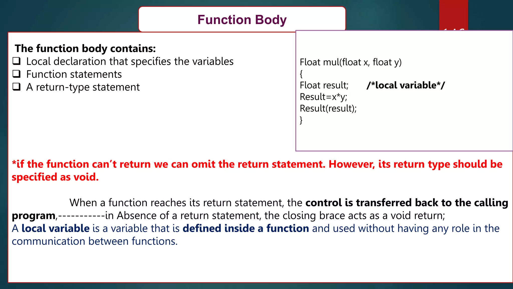 146
Function Body
The function body contains:
 Local declaration that specifies the variables
 Function statements
 A return-type statement
*if the function can’t return we can omit the return statement. However, its return type should be
specified as void.
When a function reaches its return statement, the control is transferred back to the calling
program,-----------in Absence of a return statement, the closing brace acts as a void return;
A local variable is a variable that is defined inside a function and used without having any role in the
communication between functions.
Float mul(float x, float y)
{
Float result; /*local variable*/
Result=x*y;
Result(result);
}
 