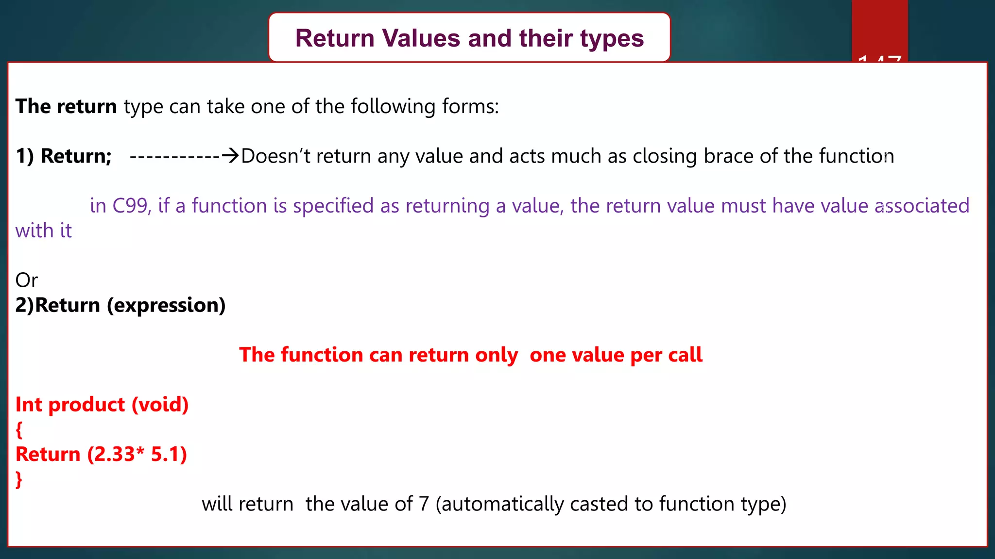 147
Return Values and their types
The return type can take one of the following forms:
1) Return; -----------Doesn’t return any value and acts much as closing brace of the function
in C99, if a function is specified as returning a value, the return value must have value associated
with it
Or
2)Return (expression)
The function can return only one value per call
Int product (void)
{
Return (2.33* 5.1)
}
will return the value of 7 (automatically casted to function type)
 