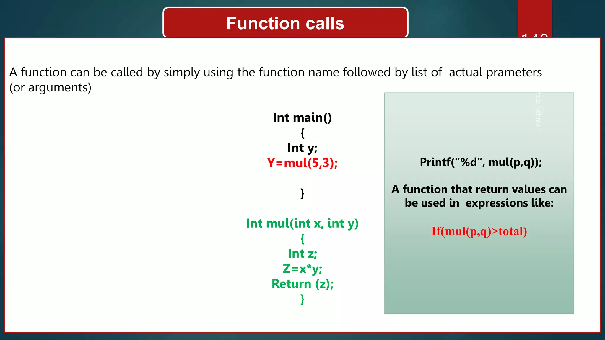 148
Function calls
A function can be called by simply using the function name followed by list of actual prameters
(or arguments)
Int main()
{
Int y;
Y=mul(5,3);
}
Int mul(int x, int y)
{
Int z;
Z=x*y;
Return (z);
}
Printf(“%d”, mul(p,q));
A function that return values can
be used in expressions like:
If(mul(p,q)>total)
 