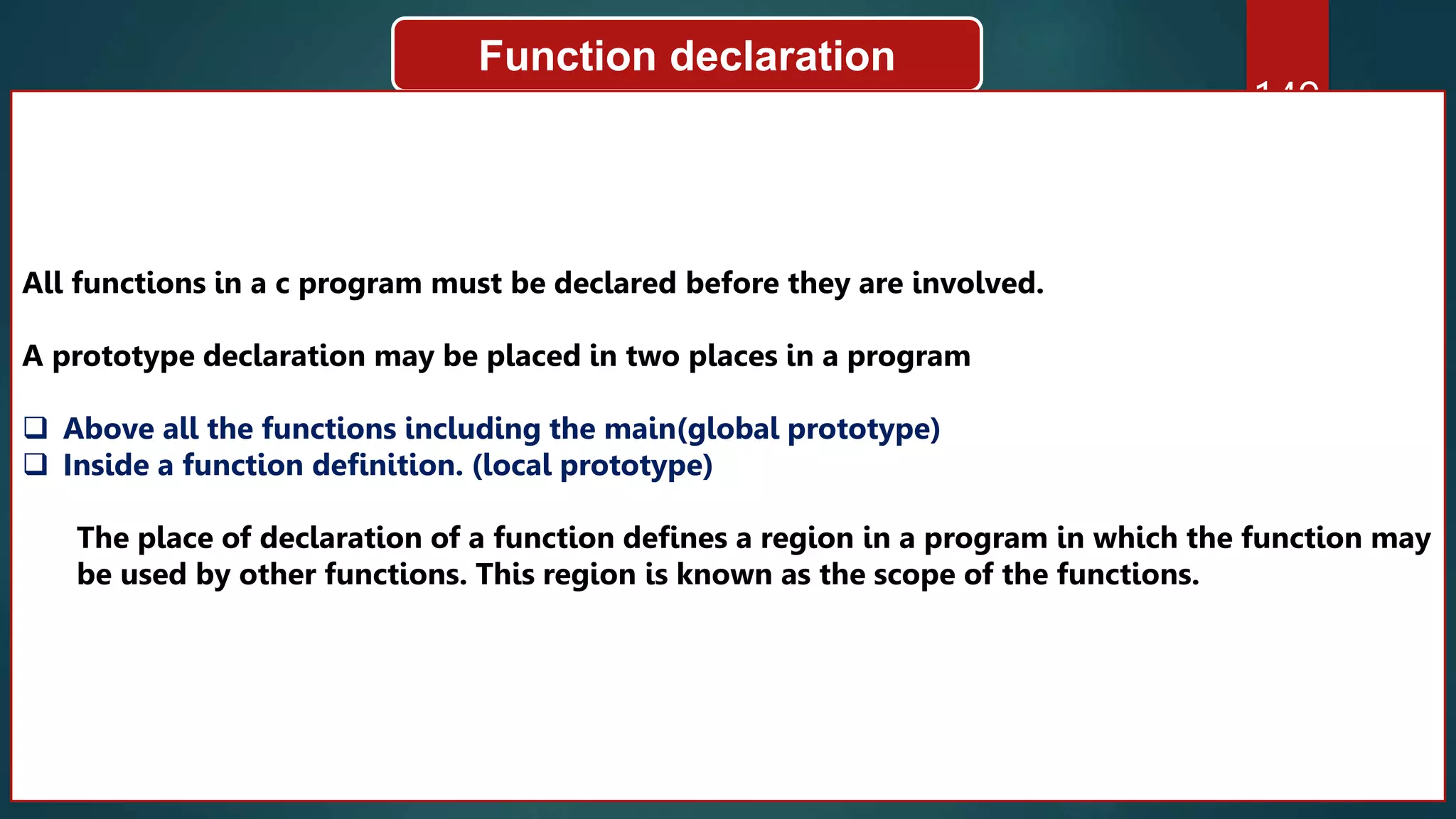 149
Function declaration
All functions in a c program must be declared before they are involved.
A prototype declaration may be placed in two places in a program
 Above all the functions including the main(global prototype)
 Inside a function definition. (local prototype)
The place of declaration of a function defines a region in a program in which the function may
be used by other functions. This region is known as the scope of the functions.
 