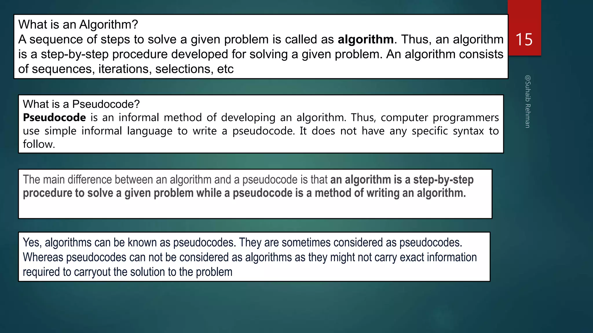 15
What is an Algorithm?
A sequence of steps to solve a given problem is called as algorithm. Thus, an algorithm
is a step-by-step procedure developed for solving a given problem. An algorithm consists
of sequences, iterations, selections, etc
What is a Pseudocode?
Pseudocode is an informal method of developing an algorithm. Thus, computer programmers
use simple informal language to write a pseudocode. It does not have any specific syntax to
follow.
The main difference between an algorithm and a pseudocode is that an algorithm is a step-by-step
procedure to solve a given problem while a pseudocode is a method of writing an algorithm.
Yes, algorithms can be known as pseudocodes. They are sometimes considered as pseudocodes.
Whereas pseudocodes can not be considered as algorithms as they might not carry exact information
required to carryout the solution to the problem
 