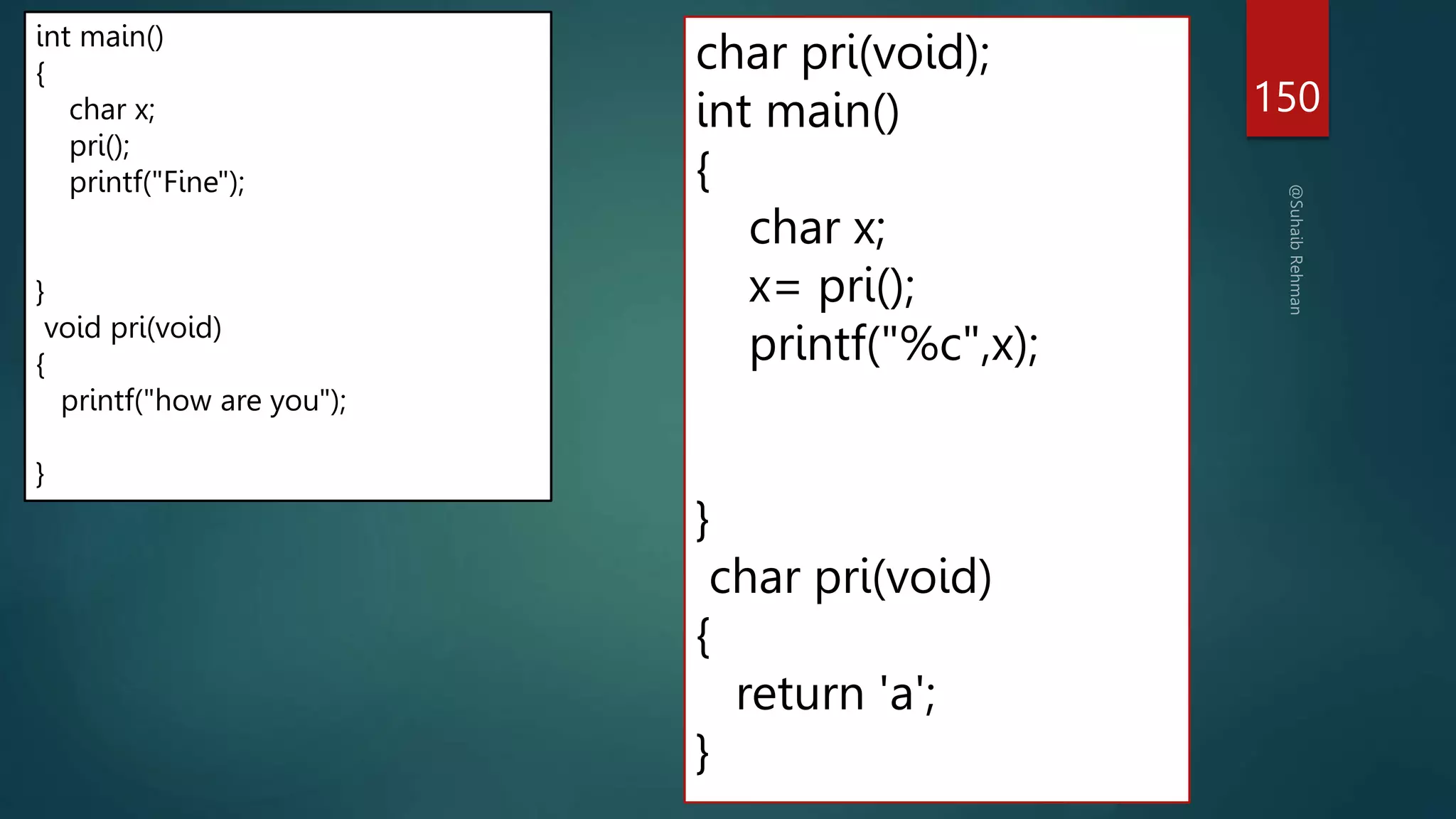 char pri(void);
int main()
{
char x;
x= pri();
printf("%c",x);
}
char pri(void)
{
return 'a';
}
150
int main()
{
char x;
pri();
printf("Fine");
}
void pri(void)
{
printf("how are you");
}
 
