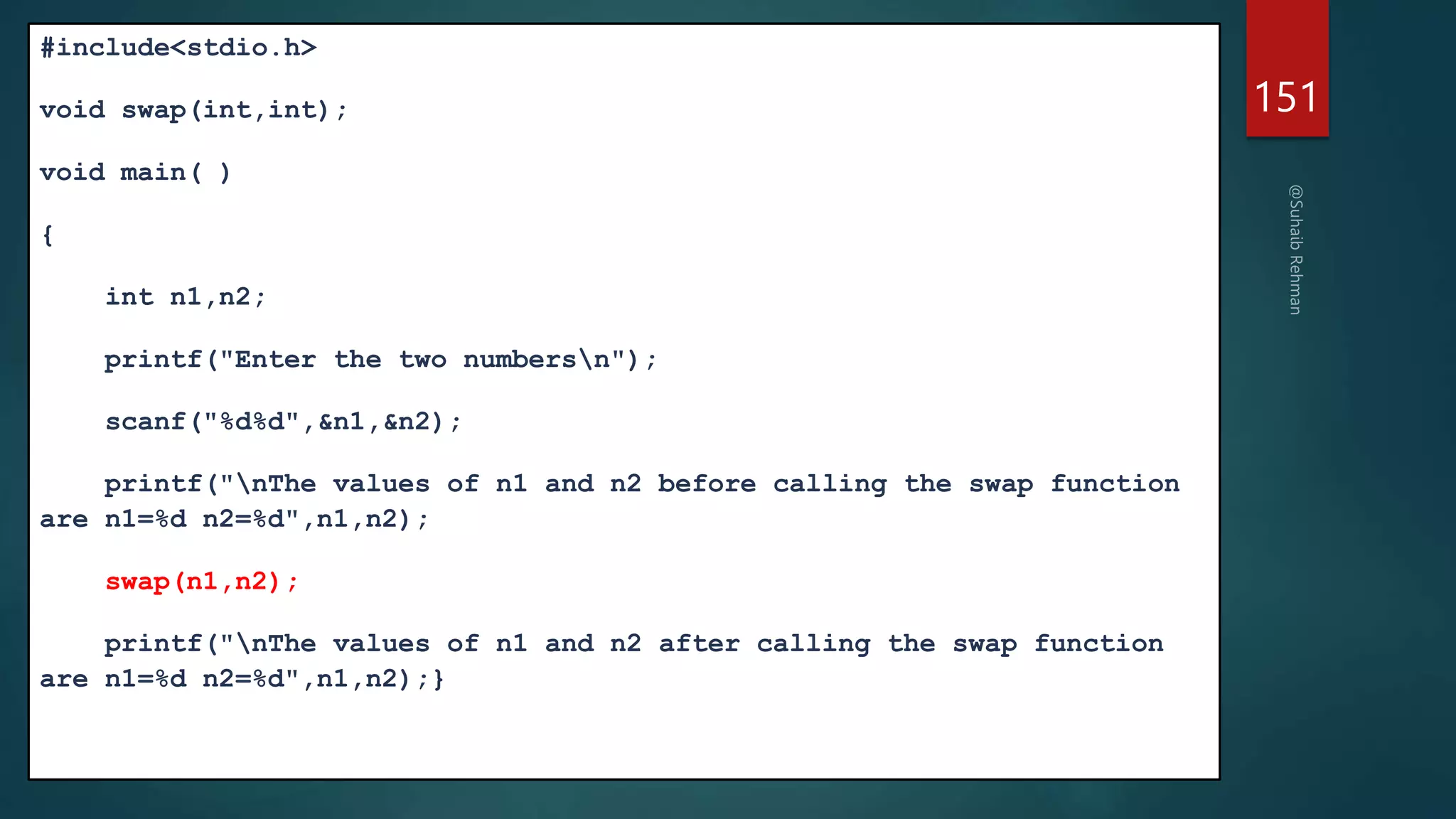 #include<stdio.h>
void swap(int,int);
void main( )
{
int n1,n2;
printf("Enter the two numbersn");
scanf("%d%d",&n1,&n2);
printf("nThe values of n1 and n2 before calling the swap function
are n1=%d n2=%d",n1,n2);
swap(n1,n2);
printf("nThe values of n1 and n2 after calling the swap function
are n1=%d n2=%d",n1,n2);}
151
 