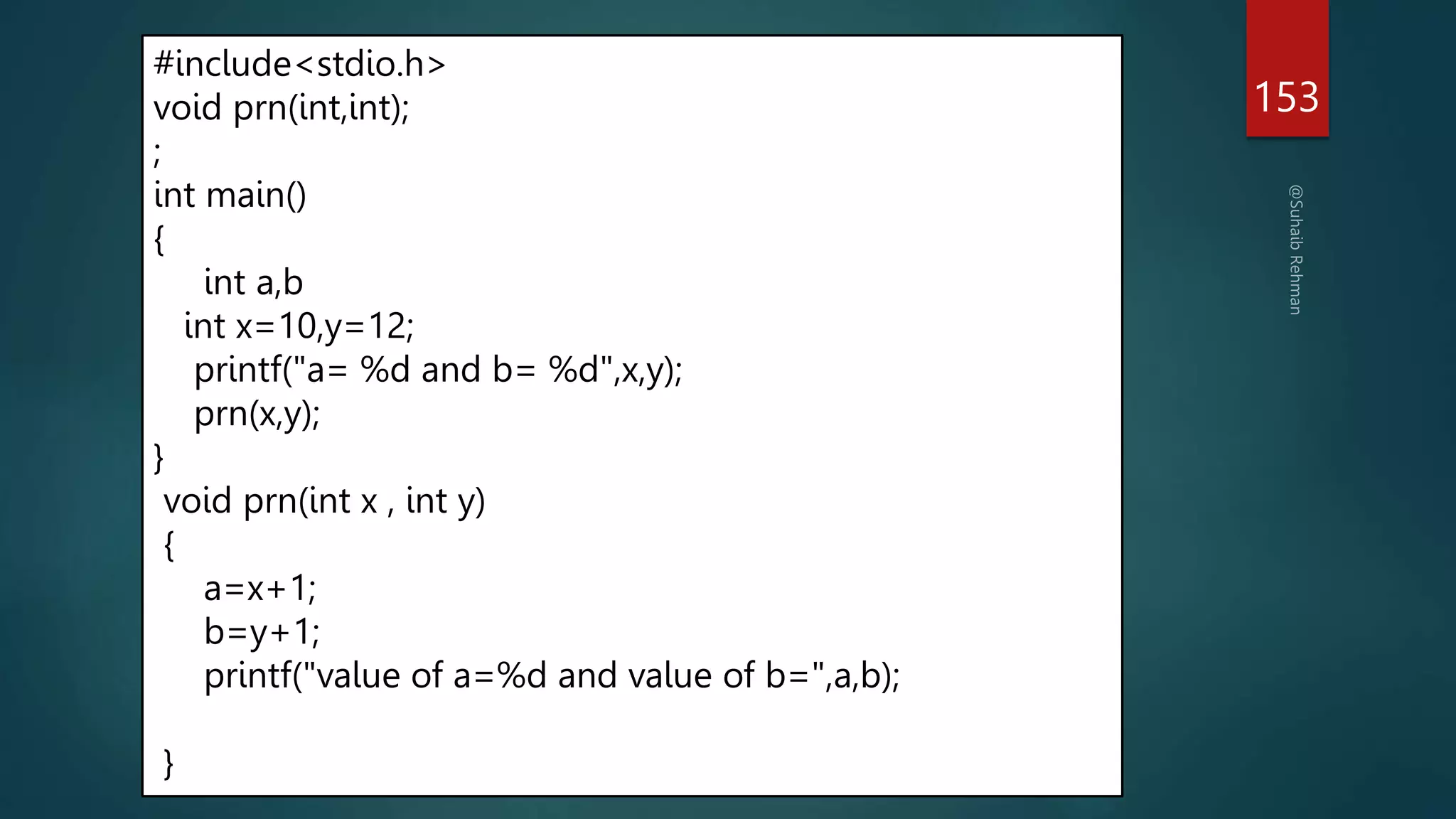 153
#include<stdio.h>
void prn(int,int);
;
int main()
{
int a,b
int x=10,y=12;
printf("a= %d and b= %d",x,y);
prn(x,y);
}
void prn(int x , int y)
{
a=x+1;
b=y+1;
printf("value of a=%d and value of b=",a,b);
}
 