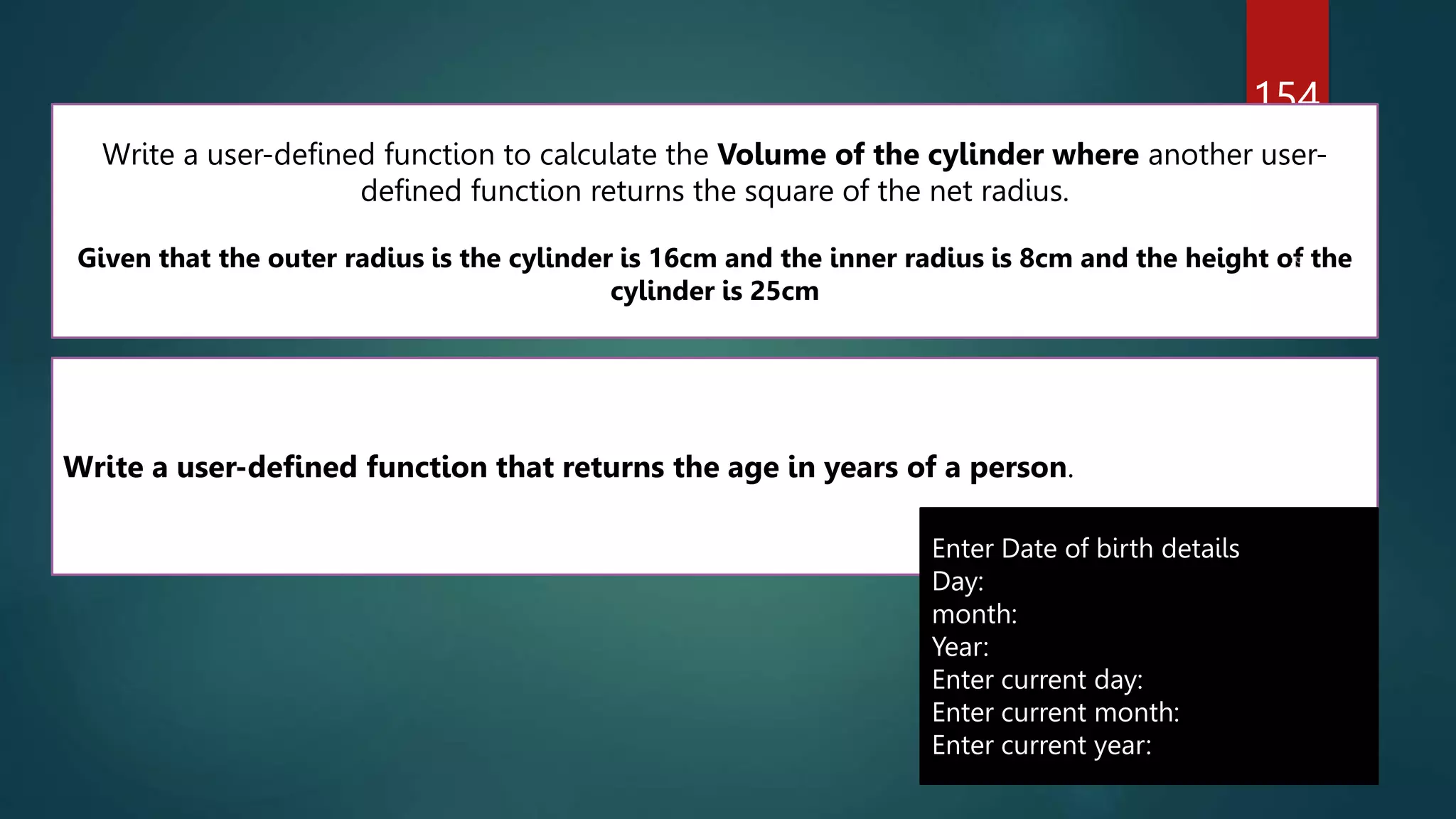 154
Write a user-defined function to calculate the Volume of the cylinder where another user-
defined function returns the square of the net radius.
Given that the outer radius is the cylinder is 16cm and the inner radius is 8cm and the height of the
cylinder is 25cm
Write a user-defined function that returns the age in years of a person.
Enter Date of birth details
Day:
month:
Year:
Enter current day:
Enter current month:
Enter current year:
 