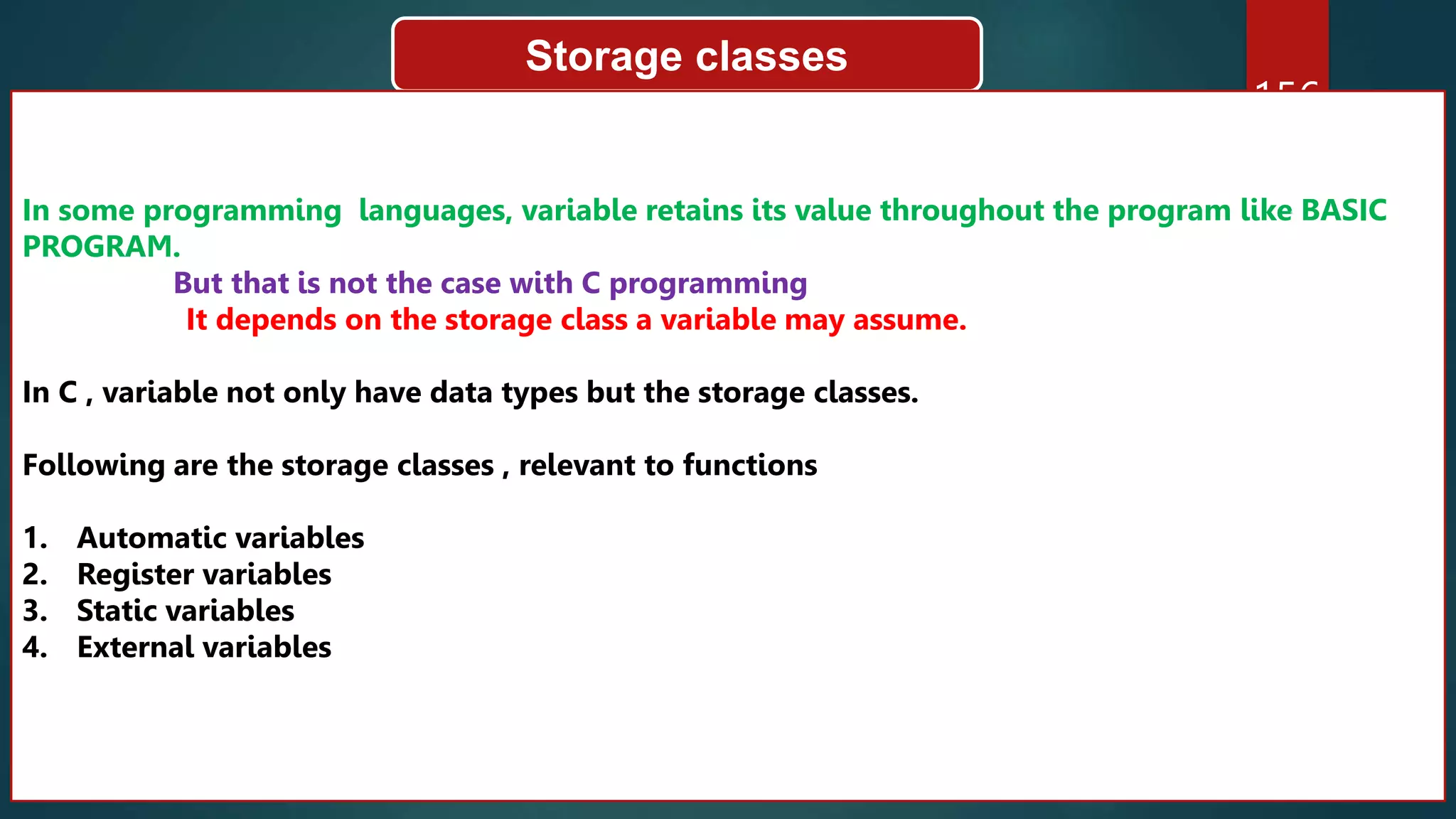 156
Storage classes
In some programming languages, variable retains its value throughout the program like BASIC
PROGRAM.
But that is not the case with C programming
It depends on the storage class a variable may assume.
In C , variable not only have data types but the storage classes.
Following are the storage classes , relevant to functions
1. Automatic variables
2. Register variables
3. Static variables
4. External variables
 