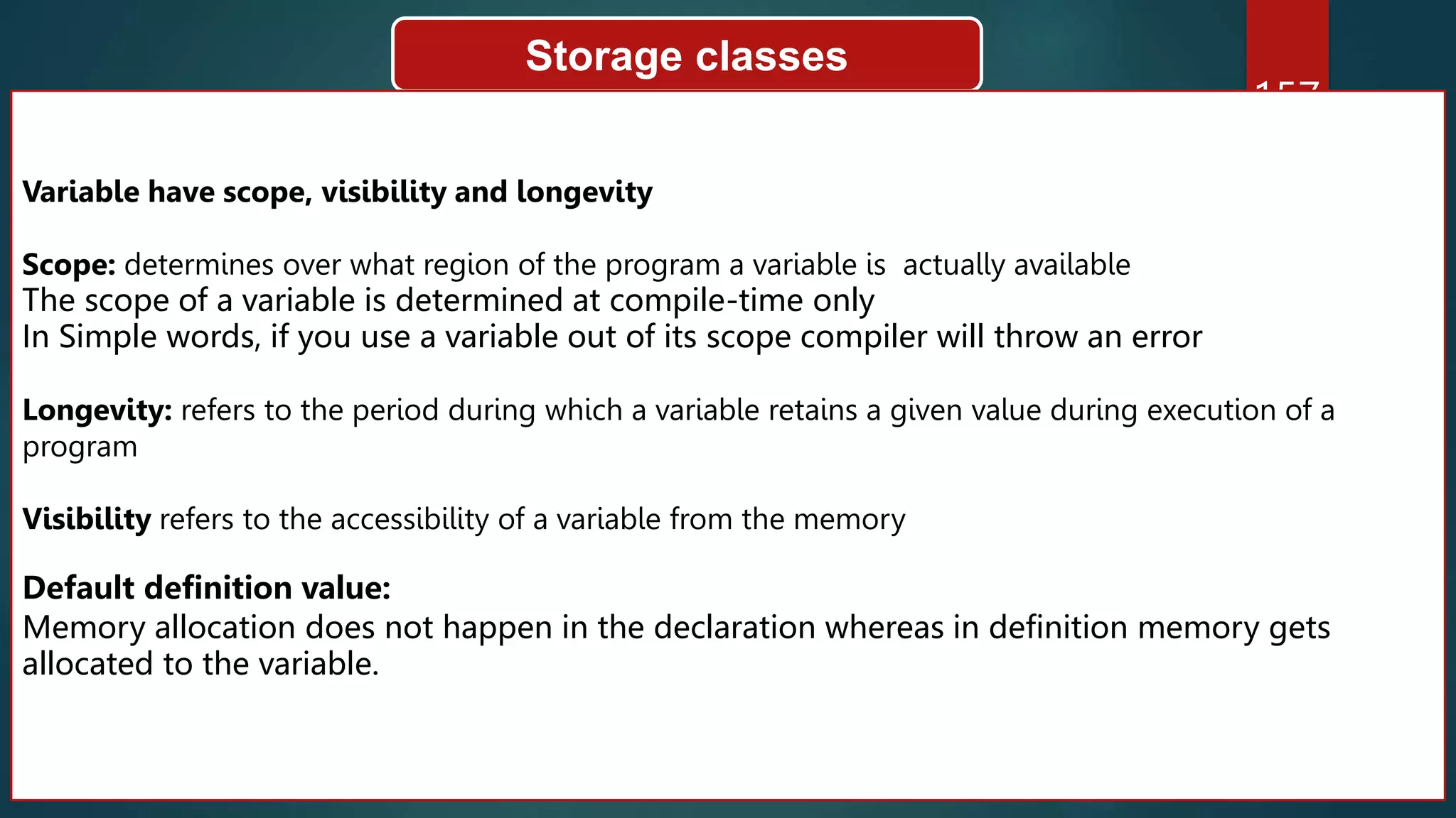 157
Storage classes
Variable have scope, visibility and longevity
Scope: determines over what region of the program a variable is actually available
The scope of a variable is determined at compile-time only
In Simple words, if you use a variable out of its scope compiler will throw an error
Longevity: refers to the period during which a variable retains a given value during execution of a
program
Visibility refers to the accessibility of a variable from the memory
Default definition value:
Memory allocation does not happen in the declaration whereas in definition memory gets
allocated to the variable.
 