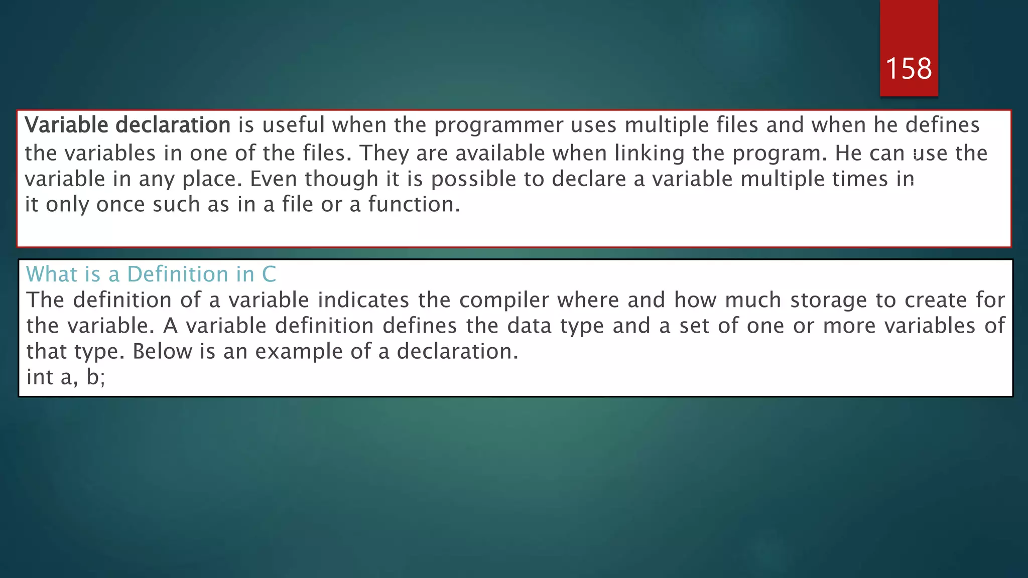 158
Variable declaration is useful when the programmer uses multiple files and when he defines
the variables in one of the files. They are available when linking the program. He can use the
variable in any place. Even though it is possible to declare a variable multiple times in
it only once such as in a file or a function.
What is a Definition in C
The definition of a variable indicates the compiler where and how much storage to create for
the variable. A variable definition defines the data type and a set of one or more variables of
that type. Below is an example of a declaration.
int a, b;
 