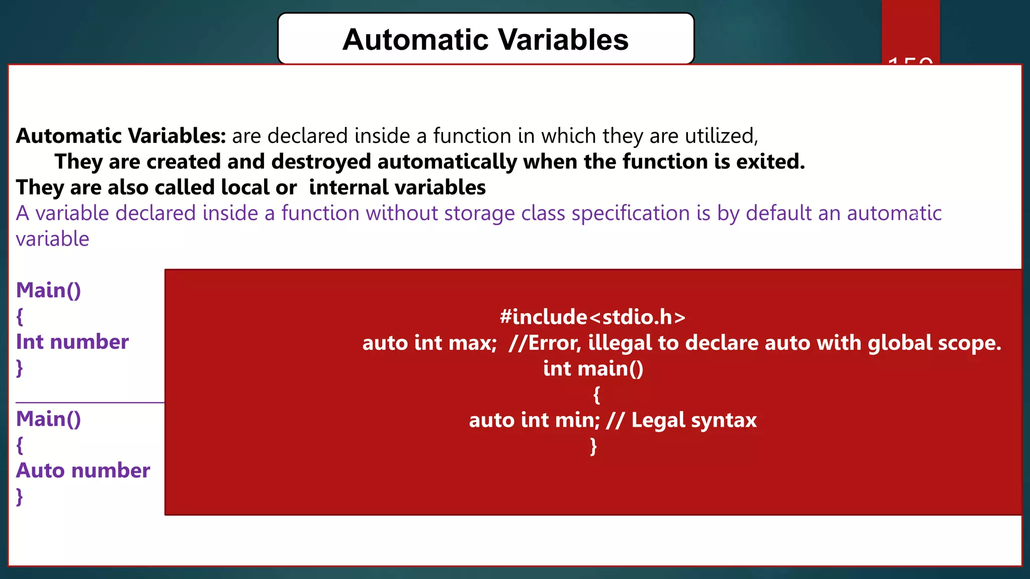 159
Automatic Variables
Automatic Variables: are declared inside a function in which they are utilized,
They are created and destroyed automatically when the function is exited.
They are also called local or internal variables
A variable declared inside a function without storage class specification is by default an automatic
variable
Main()
{
Int number
}
_____________________________________________________________
Main()
{
Auto number
}
#include<stdio.h>
auto int max; //Error, illegal to declare auto with global scope.
int main()
{
auto int min; // Legal syntax
}
 