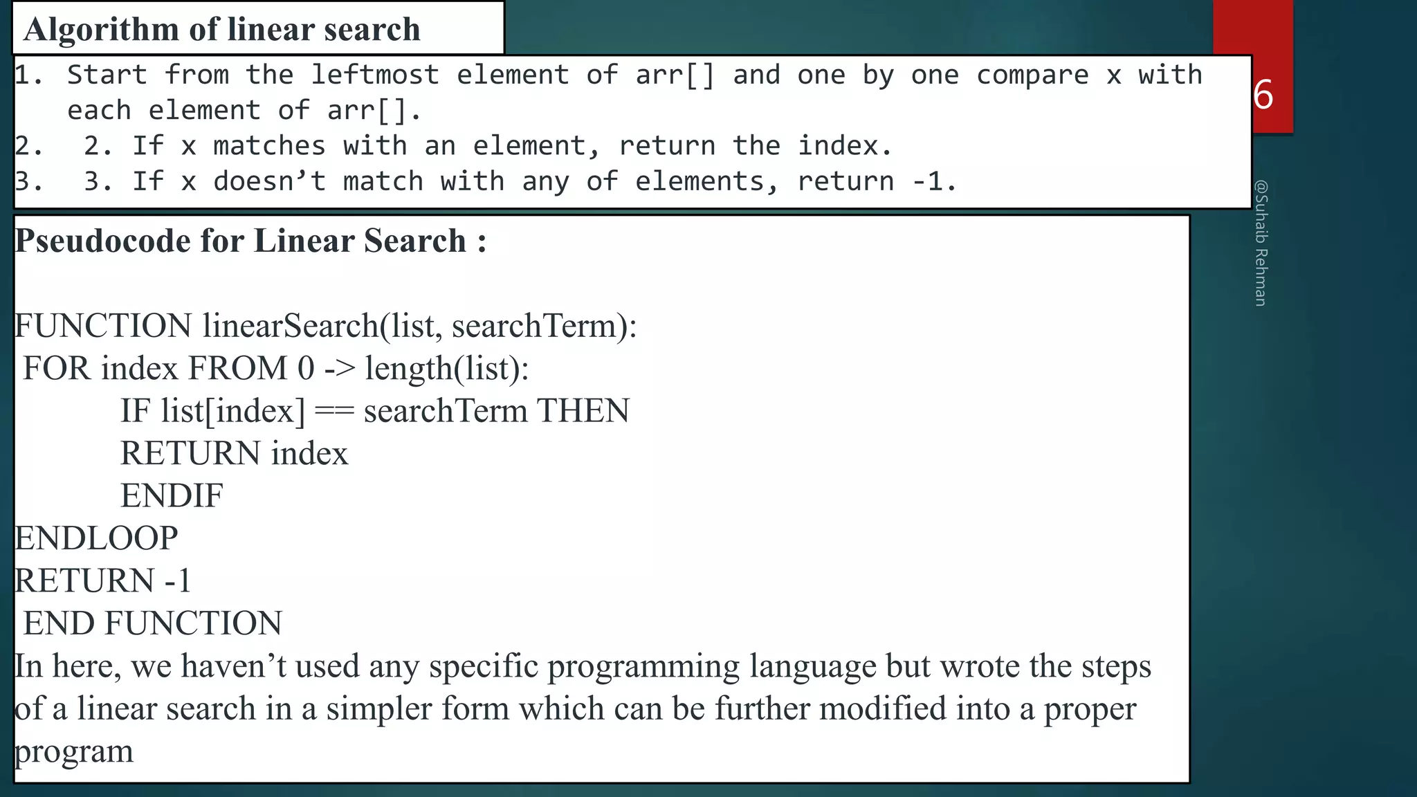 16
1. Start from the leftmost element of arr[] and one by one compare x with
each element of arr[].
2. 2. If x matches with an element, return the index.
3. 3. If x doesn’t match with any of elements, return -1.
Algorithm of linear search
Pseudocode for Linear Search :
FUNCTION linearSearch(list, searchTerm):
FOR index FROM 0 -> length(list):
IF list[index] == searchTerm THEN
RETURN index
ENDIF
ENDLOOP
RETURN -1
END FUNCTION
In here, we haven’t used any specific programming language but wrote the steps
of a linear search in a simpler form which can be further modified into a proper
program
 