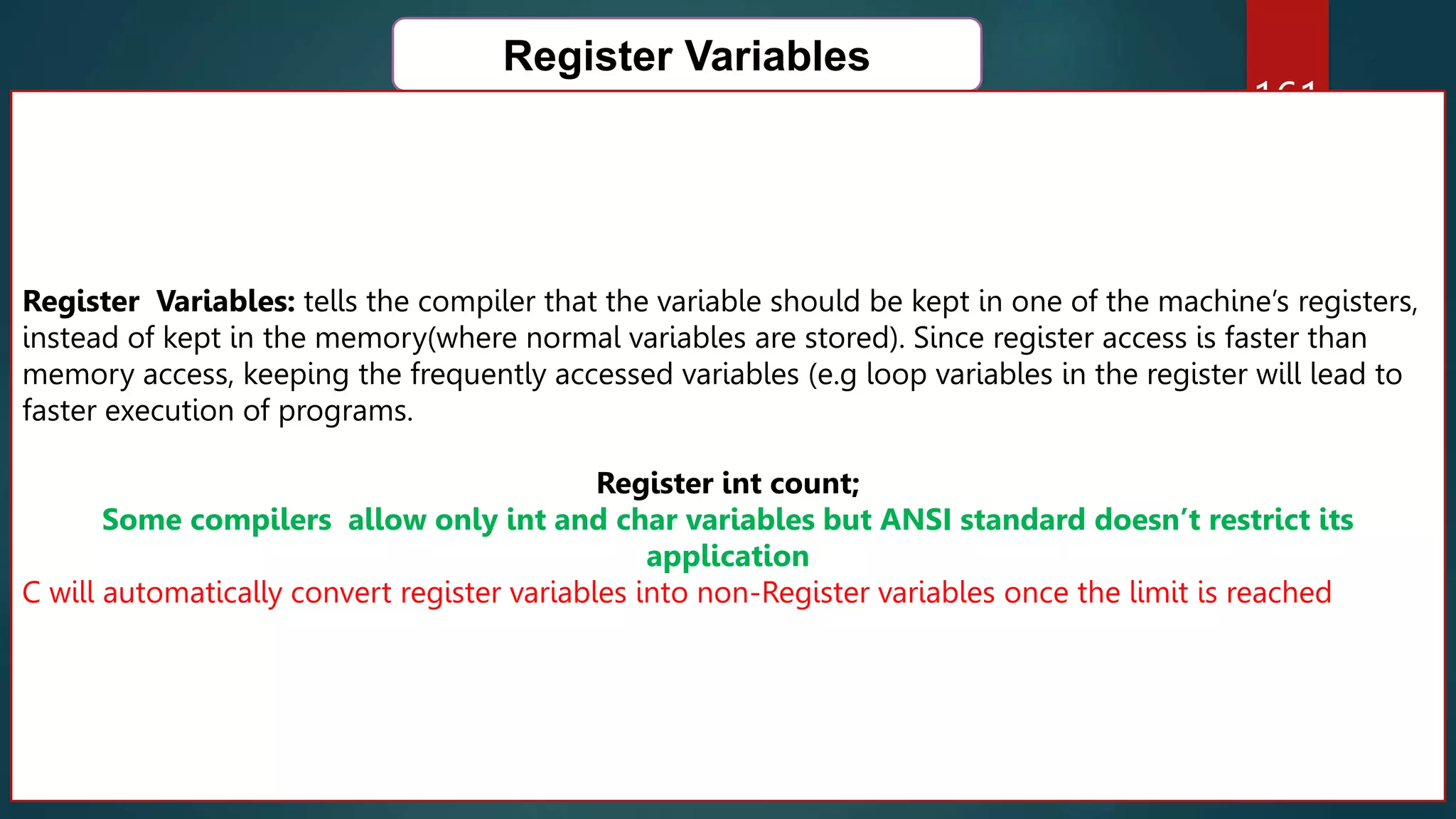 161
Register Variables
Register Variables: tells the compiler that the variable should be kept in one of the machine’s registers,
instead of kept in the memory(where normal variables are stored). Since register access is faster than
memory access, keeping the frequently accessed variables (e.g loop variables in the register will lead to
faster execution of programs.
Register int count;
Some compilers allow only int and char variables but ANSI standard doesn’t restrict its
application
C will automatically convert register variables into non-Register variables once the limit is reached
 