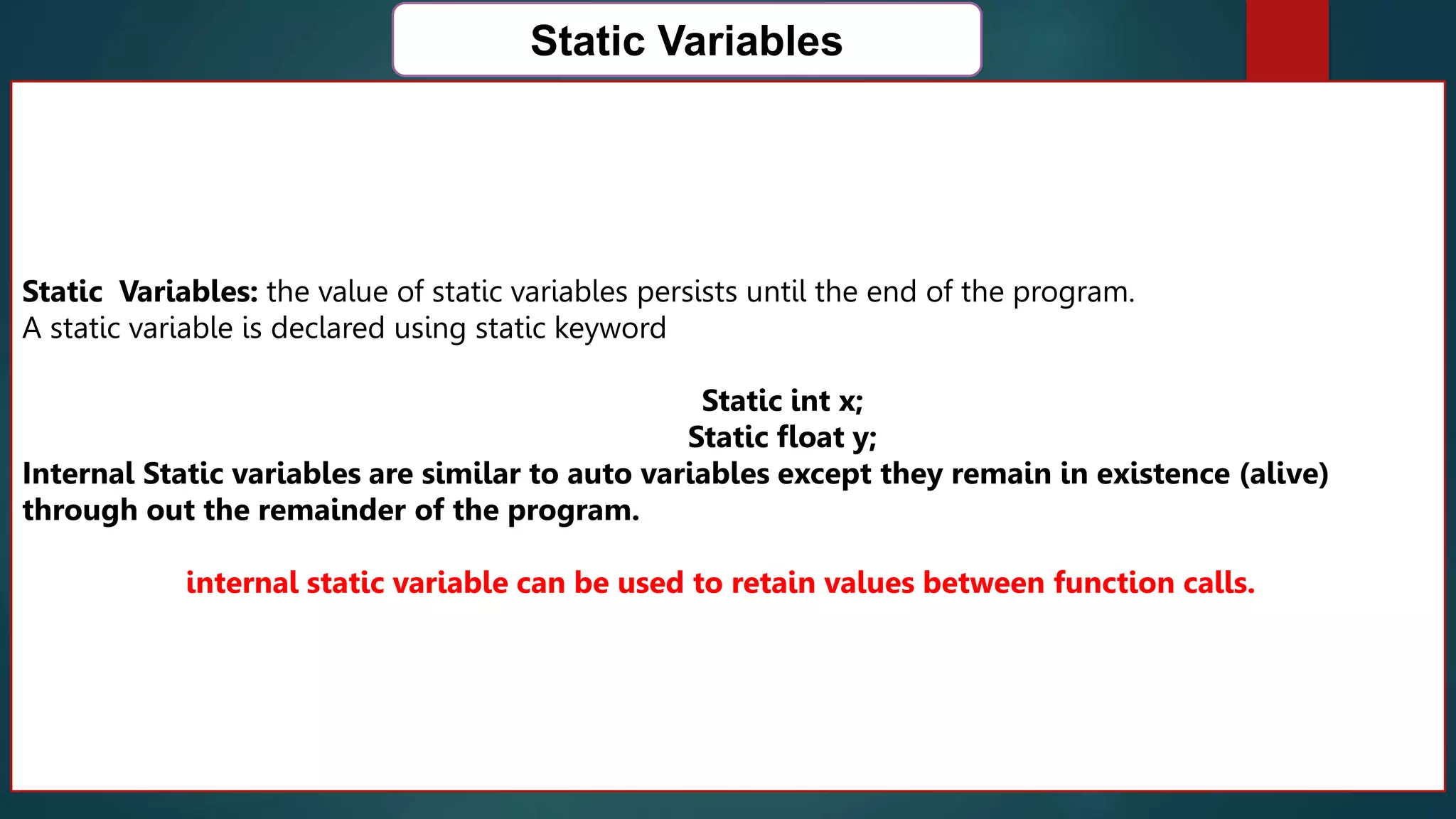 162
Static Variables
Static Variables: the value of static variables persists until the end of the program.
A static variable is declared using static keyword
Static int x;
Static float y;
Internal Static variables are similar to auto variables except they remain in existence (alive)
through out the remainder of the program.
internal static variable can be used to retain values between function calls.
 