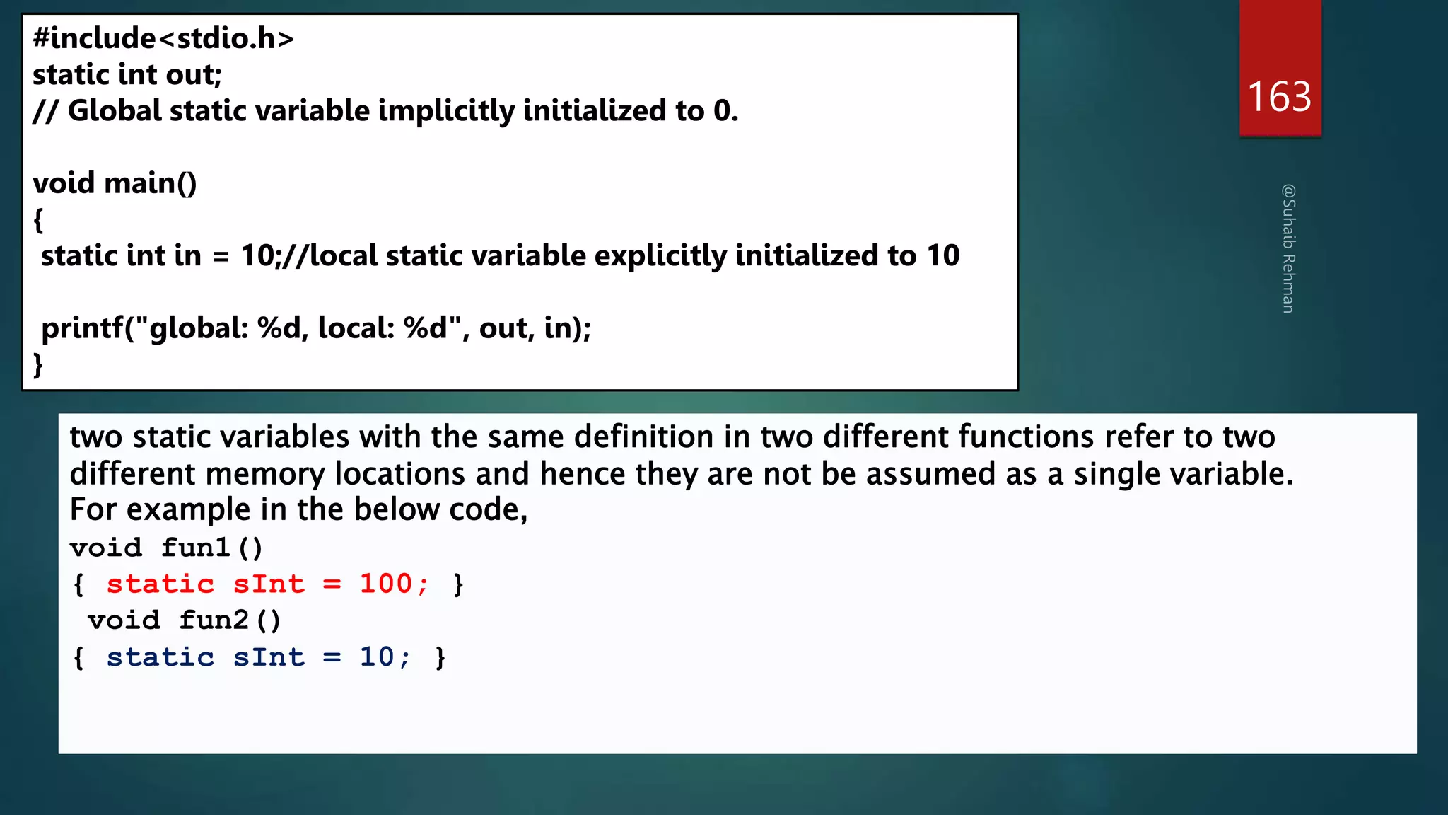 163
#include<stdio.h>
static int out;
// Global static variable implicitly initialized to 0.
void main()
{
static int in = 10;//local static variable explicitly initialized to 10
printf("global: %d, local: %d", out, in);
}
two static variables with the same definition in two different functions refer to two
different memory locations and hence they are not be assumed as a single variable.
For example in the below code,
void fun1()
{ static sInt = 100; }
void fun2()
{ static sInt = 10; }
 