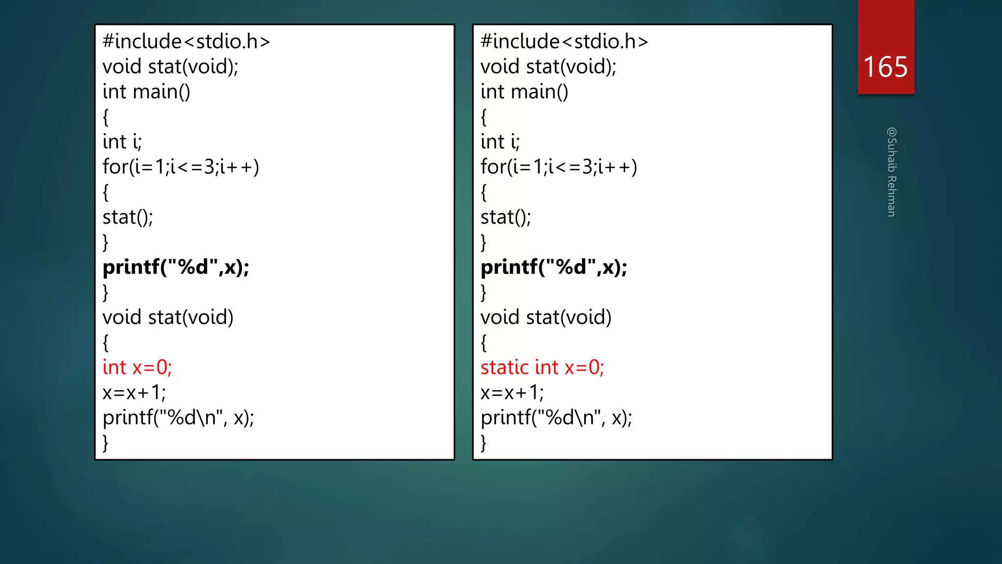 165
#include<stdio.h>
void stat(void);
int main()
{
int i;
for(i=1;i<=3;i++)
{
stat();
}
printf("%d",x);
}
void stat(void)
{
int x=0;
x=x+1;
printf("%dn", x);
}
#include<stdio.h>
void stat(void);
int main()
{
int i;
for(i=1;i<=3;i++)
{
stat();
}
printf("%d",x);
}
void stat(void)
{
static int x=0;
x=x+1;
printf("%dn", x);
}
 