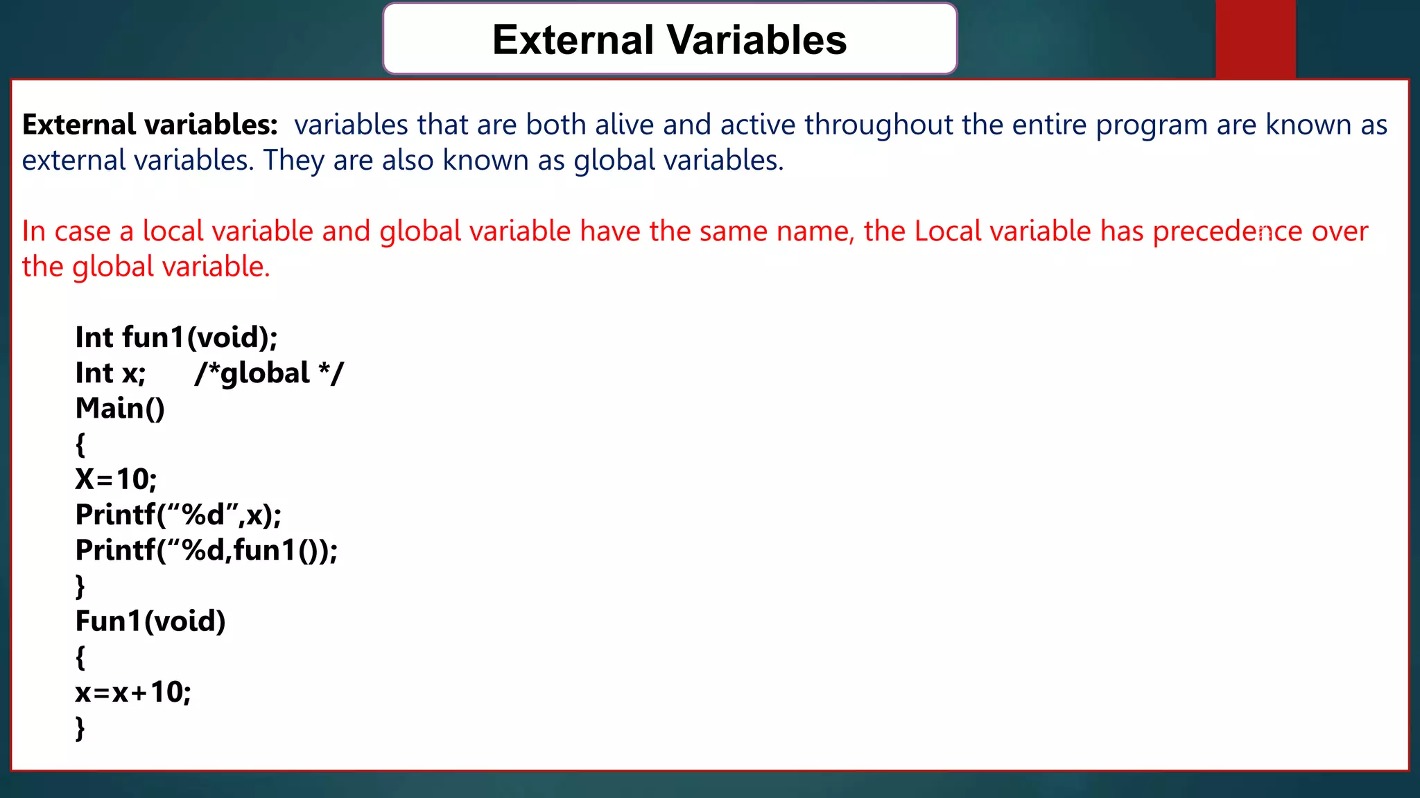 166
External Variables
External variables: variables that are both alive and active throughout the entire program are known as
external variables. They are also known as global variables.
In case a local variable and global variable have the same name, the Local variable has precedence over
the global variable.
Int fun1(void);
Int x; /*global */
Main()
{
X=10;
Printf(“%d”,x);
Printf(“%d,fun1());
}
Fun1(void)
{
x=x+10;
}
 