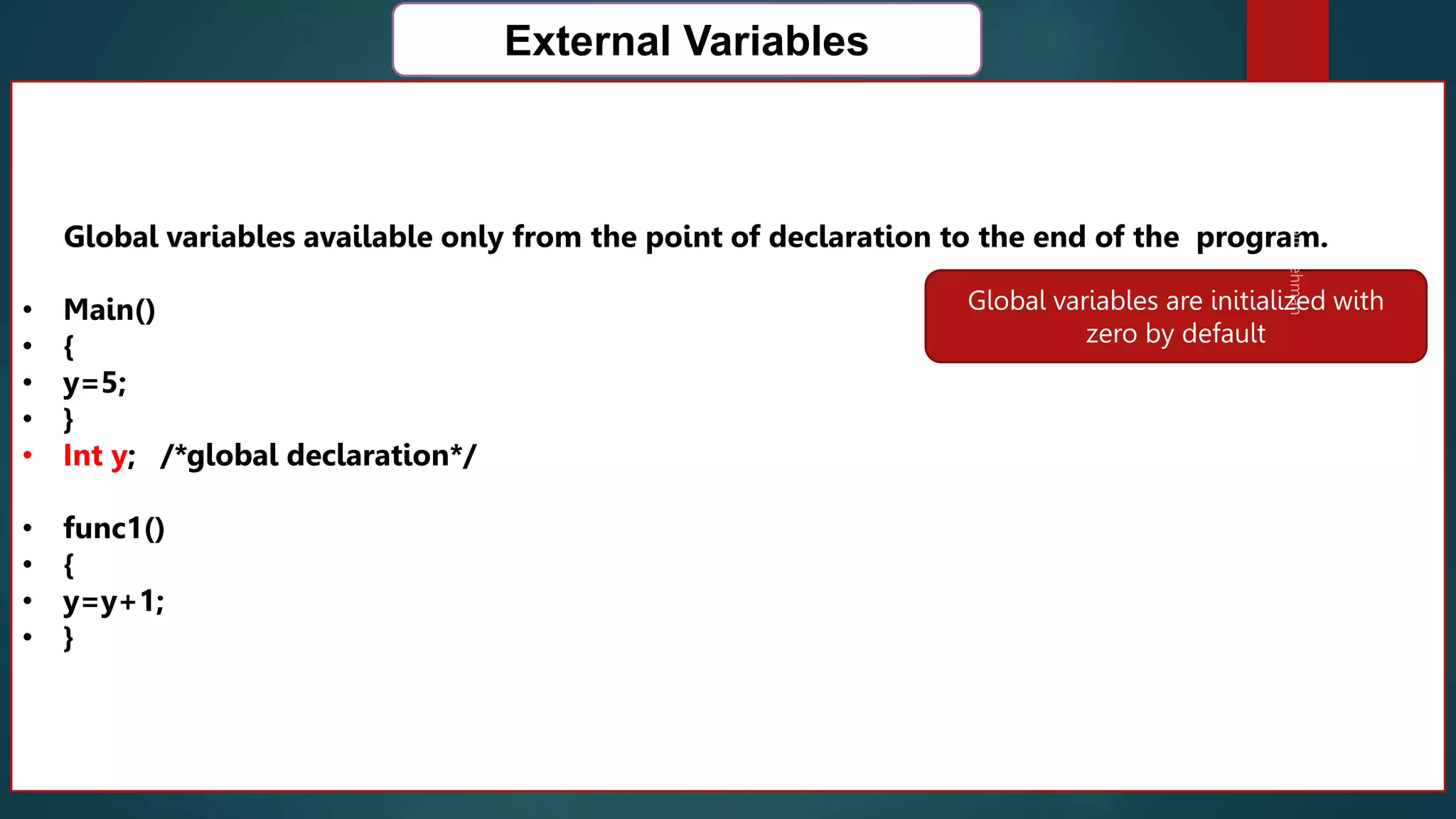 167
External Variables
Global variables available only from the point of declaration to the end of the program.
• Main()
• {
• y=5;
• }
• Int y; /*global declaration*/
• func1()
• {
• y=y+1;
• }
Global variables are initialized with
zero by default
 