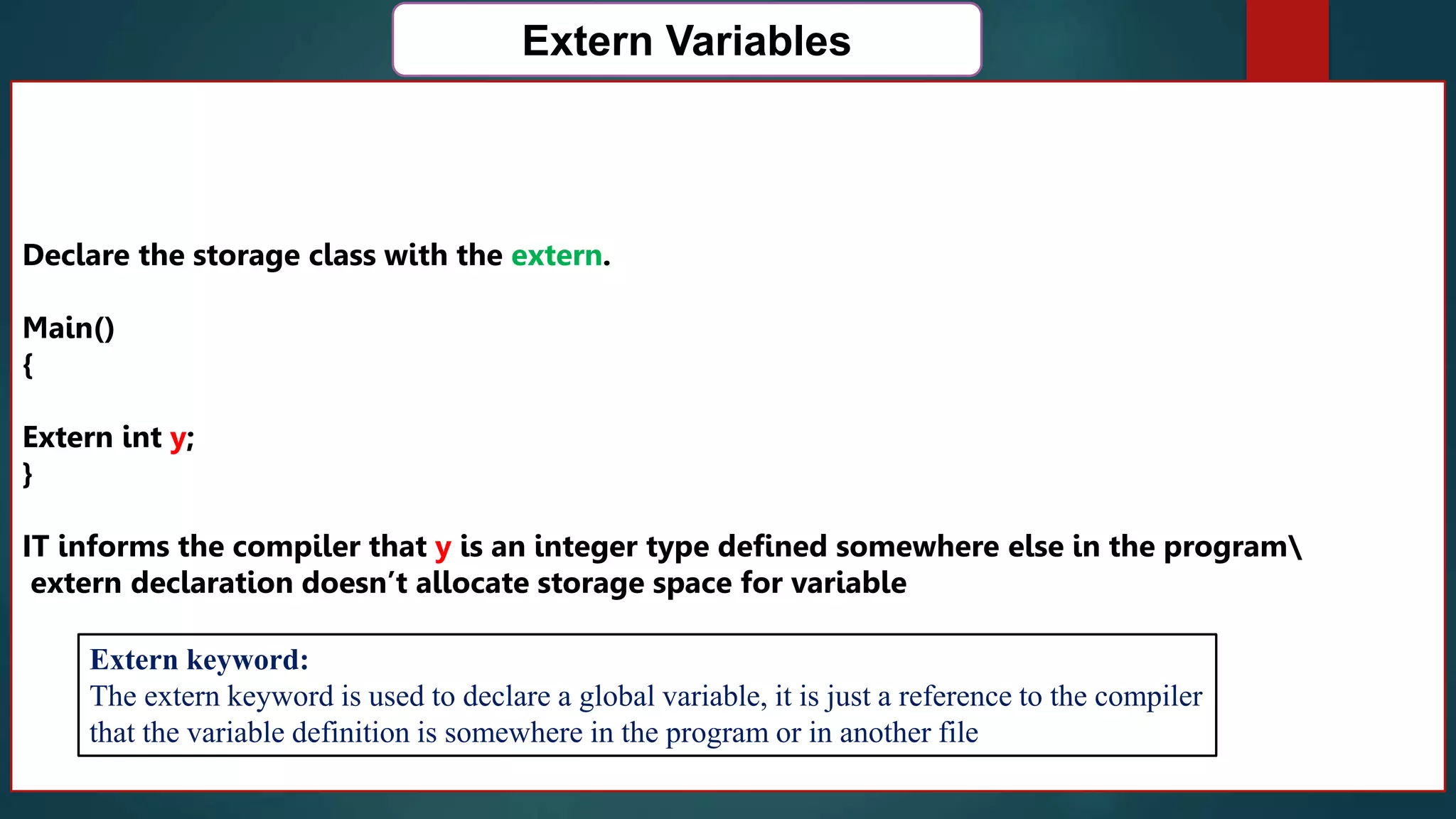 168
Extern Variables
Declare the storage class with the extern.
Main()
{
Extern int y;
}
IT informs the compiler that y is an integer type defined somewhere else in the program
extern declaration doesn’t allocate storage space for variable
Extern keyword:
The extern keyword is used to declare a global variable, it is just a reference to the compiler
that the variable definition is somewhere in the program or in another file
 