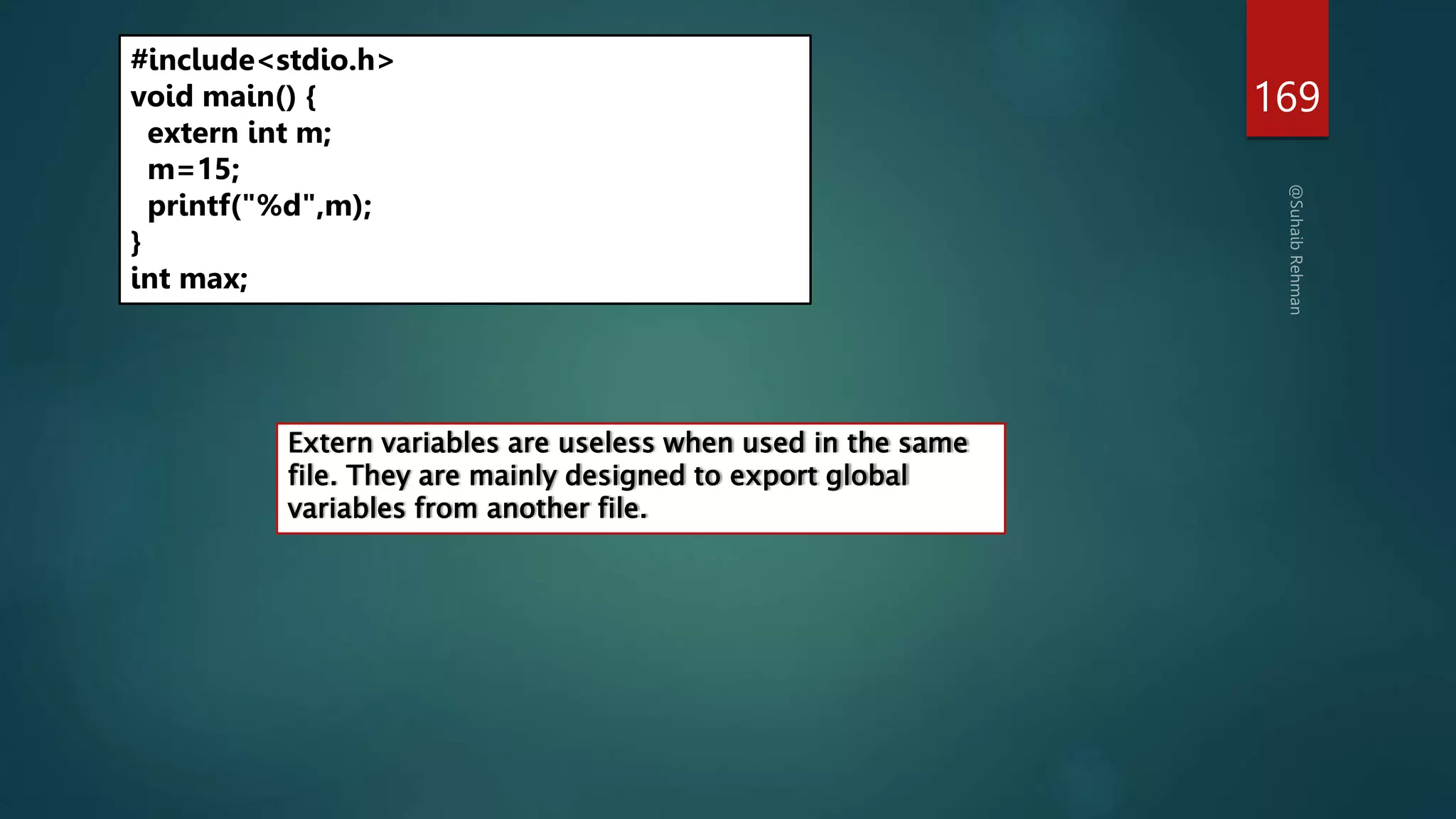 169
#include<stdio.h>
void main() {
extern int m;
m=15;
printf("%d",m);
}
int max;
Extern variables are useless when used in the same
file. They are mainly designed to export global
variables from another file.
 