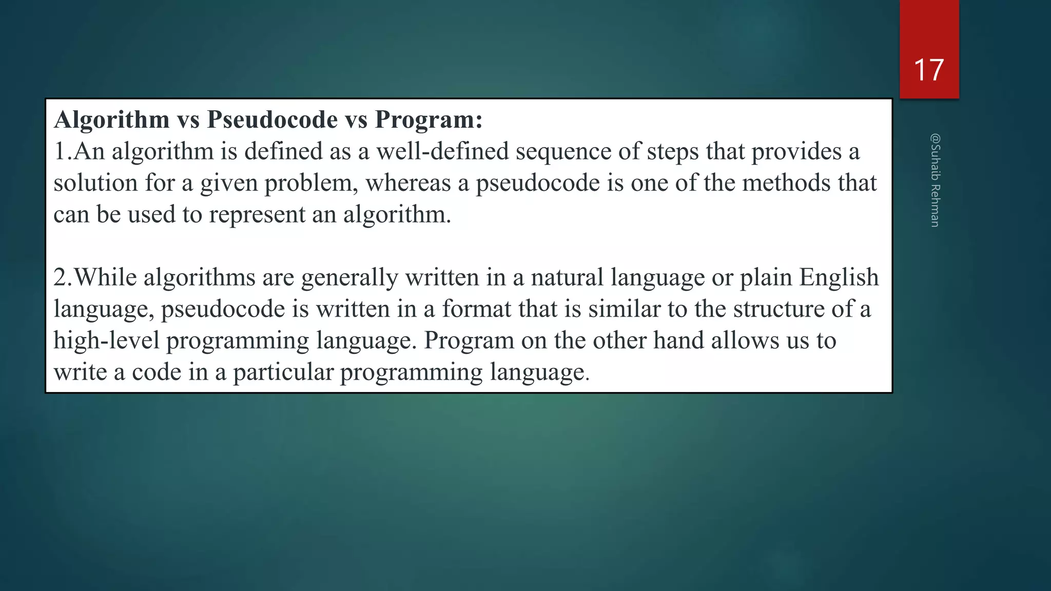 17
Algorithm vs Pseudocode vs Program:
1.An algorithm is defined as a well-defined sequence of steps that provides a
solution for a given problem, whereas a pseudocode is one of the methods that
can be used to represent an algorithm.
2.While algorithms are generally written in a natural language or plain English
language, pseudocode is written in a format that is similar to the structure of a
high-level programming language. Program on the other hand allows us to
write a code in a particular programming language.
 