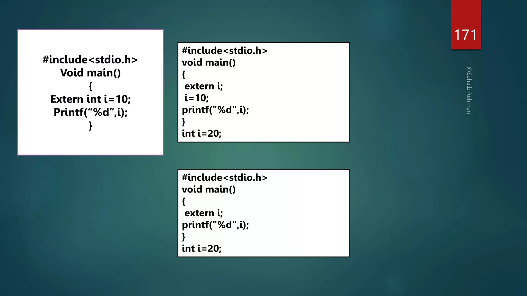 171
#include<stdio.h>
Void main()
{
Extern int i=10;
Printf(“%d”,i);
}
#include<stdio.h>
void main()
{
extern i;
i=10;
printf("%d",i);
}
int i=20;
#include<stdio.h>
void main()
{
extern i;
printf("%d",i);
}
int i=20;
 