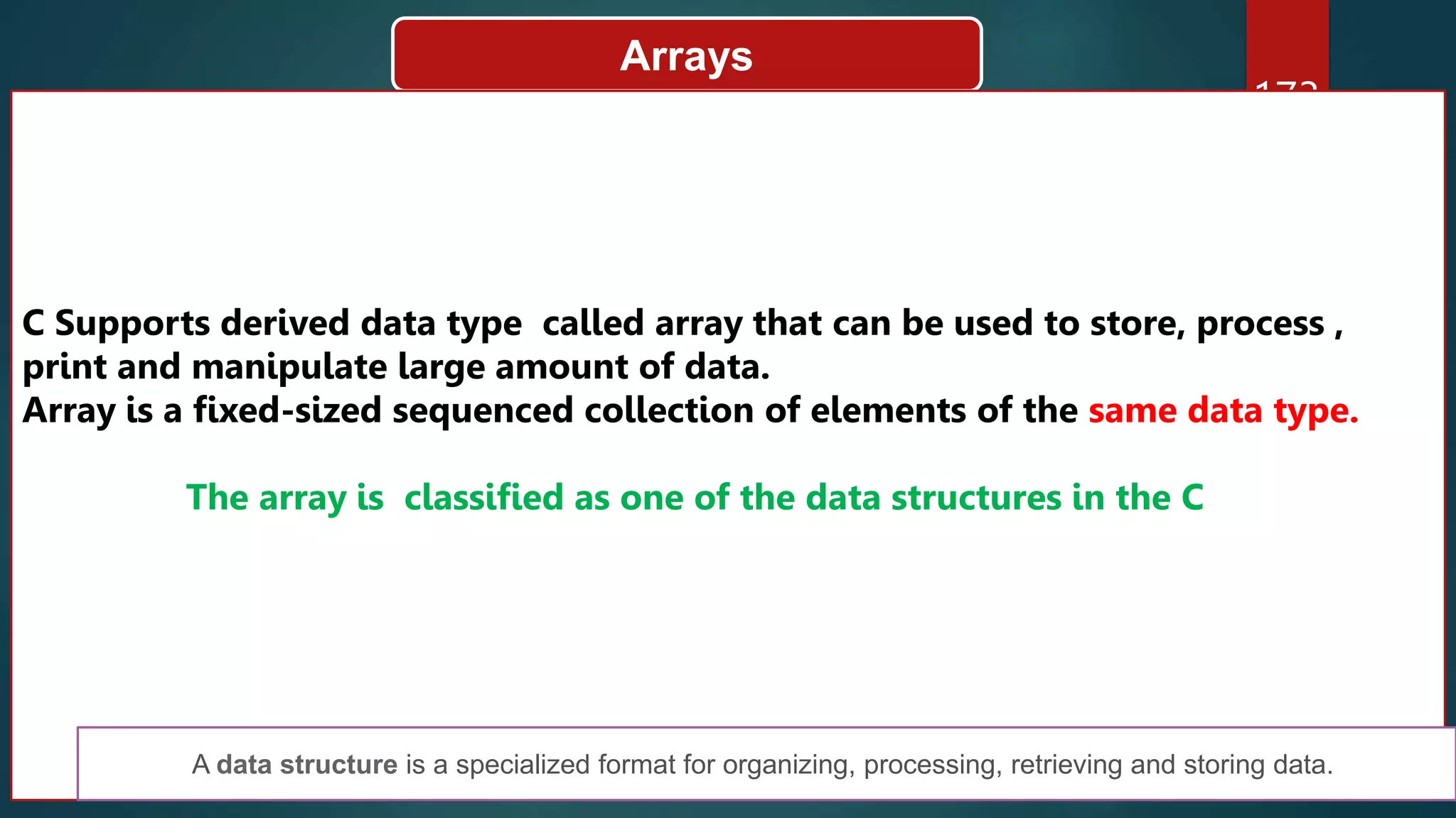 173
Arrays
C Supports derived data type called array that can be used to store, process ,
print and manipulate large amount of data.
Array is a fixed-sized sequenced collection of elements of the same data type.
The array is classified as one of the data structures in the C
A data structure is a specialized format for organizing, processing, retrieving and storing data.
 