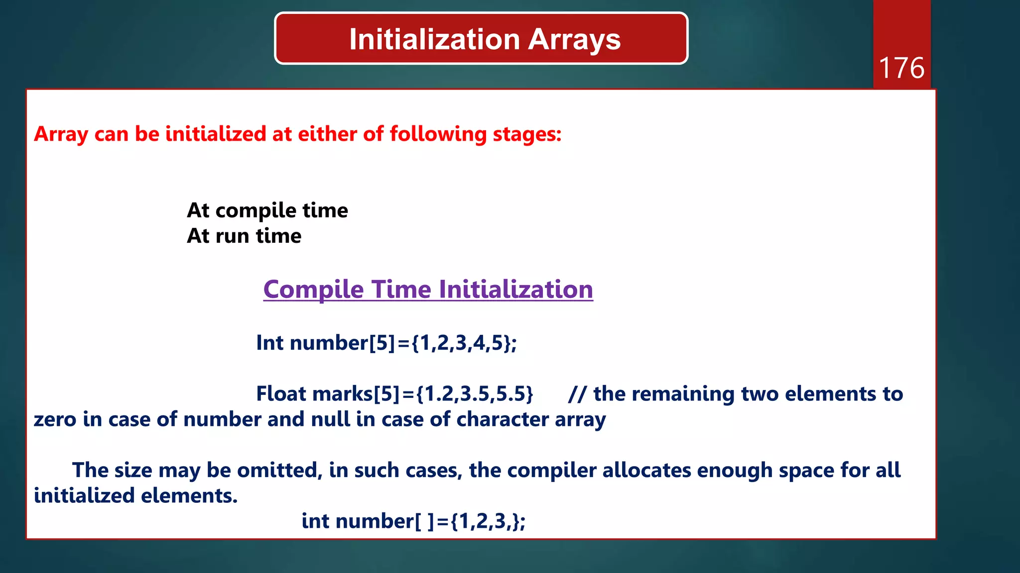 176
Initialization Arrays
Array can be initialized at either of following stages:
At compile time
At run time
Compile Time Initialization
Int number[5]={1,2,3,4,5};
Float marks[5]={1.2,3.5,5.5} // the remaining two elements to
zero in case of number and null in case of character array
The size may be omitted, in such cases, the compiler allocates enough space for all
initialized elements.
int number[ ]={1,2,3,};
 