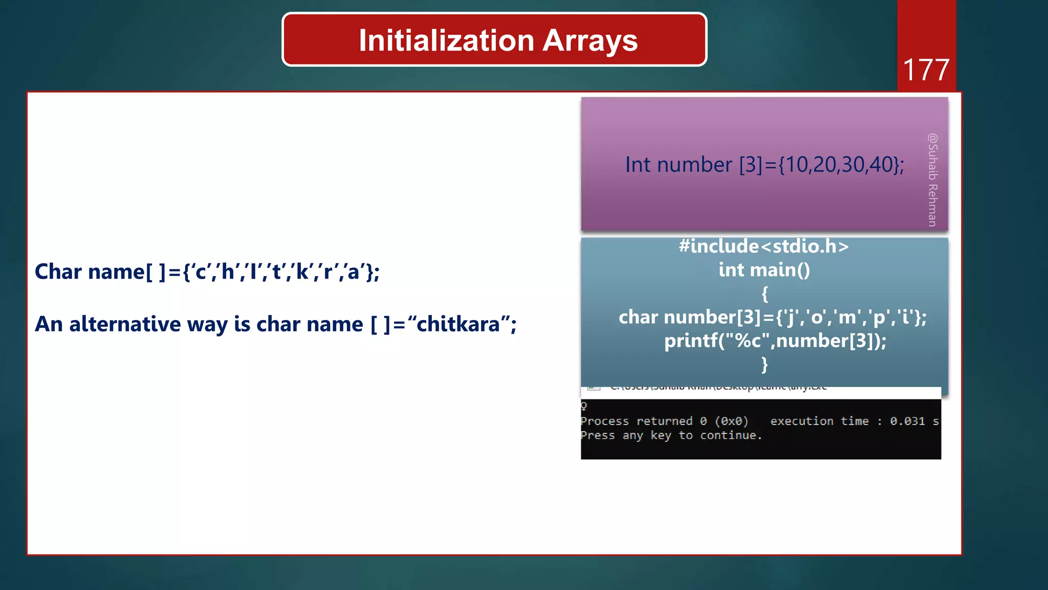 177
Initialization Arrays
Char name[ ]={‘c’,’h’,’I’,’t’,’k’,’r’,’a’};
An alternative way is char name [ ]=“chitkara”;
Int number [3]={10,20,30,40};
#include<stdio.h>
int main()
{
char number[3]={'j','o','m','p','i'};
printf("%c",number[3]);
}
 