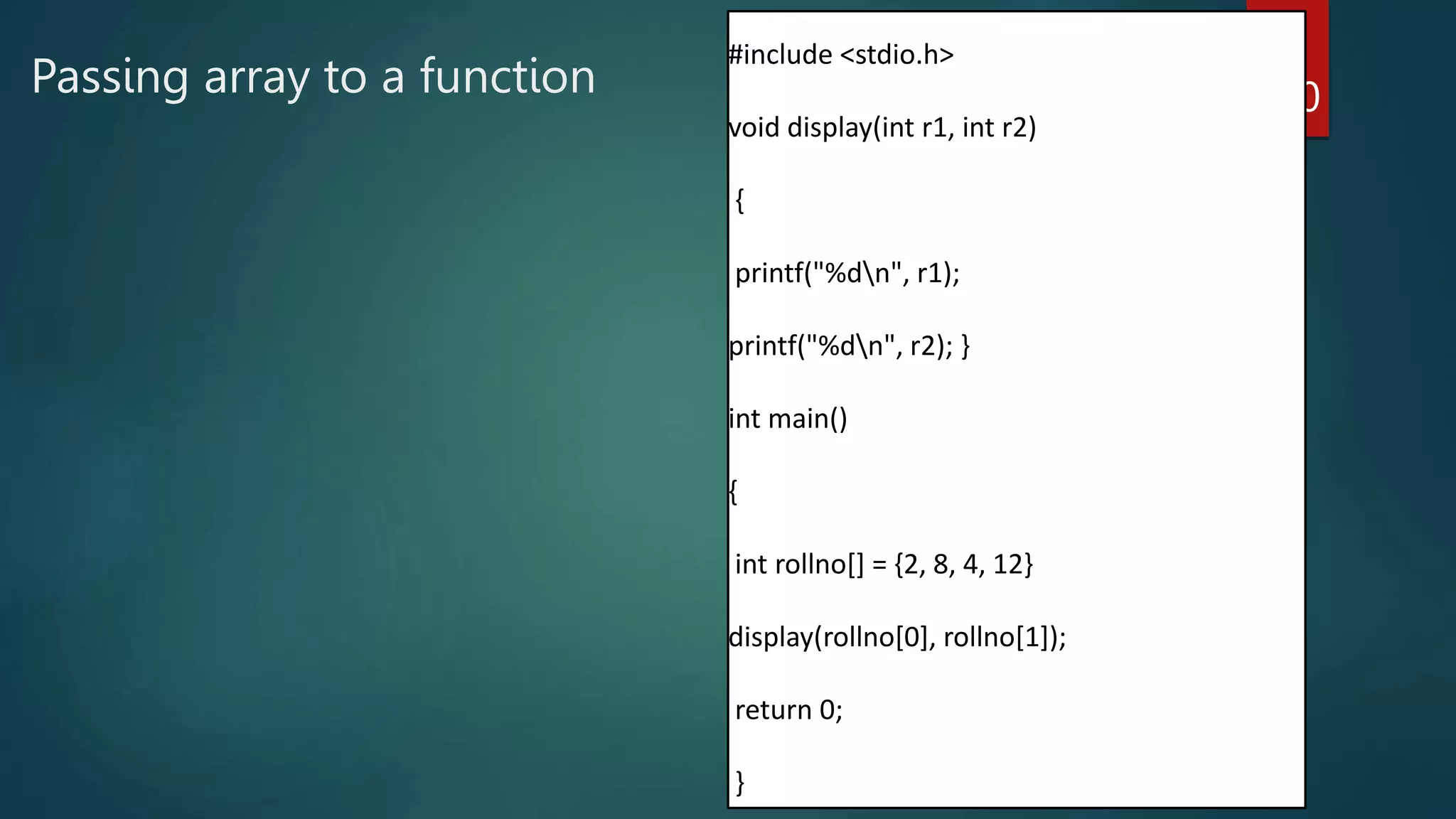 Passing array to a function 180
#include <stdio.h>
void display(int r1, int r2)
{
printf("%dn", r1);
printf("%dn", r2); }
int main()
{
int rollno[] = {2, 8, 4, 12}
display(rollno[0], rollno[1]);
return 0;
}
 