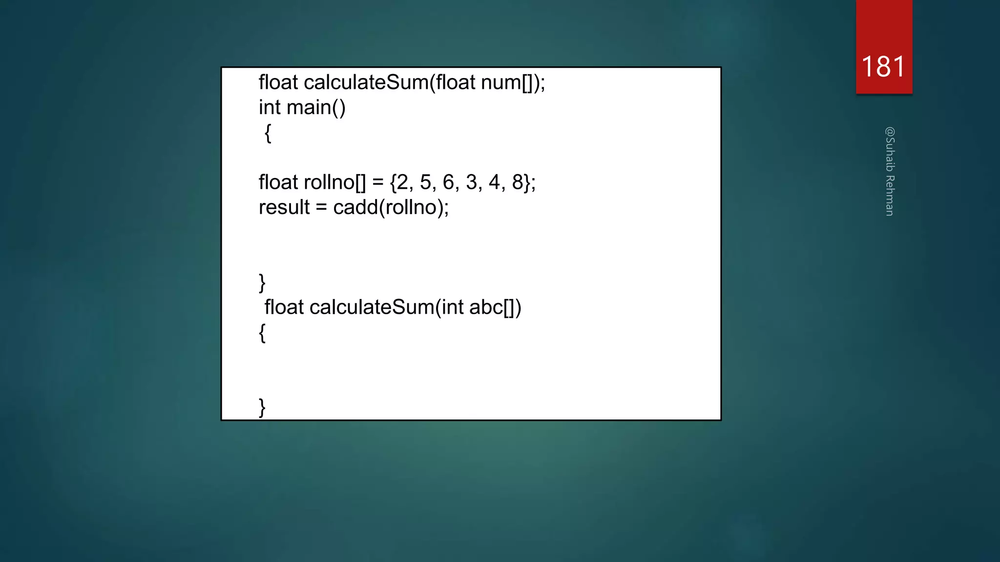 181
float calculateSum(float num[]);
int main()
{
float rollno[] = {2, 5, 6, 3, 4, 8};
result = cadd(rollno);
}
float calculateSum(int abc[])
{
}
 