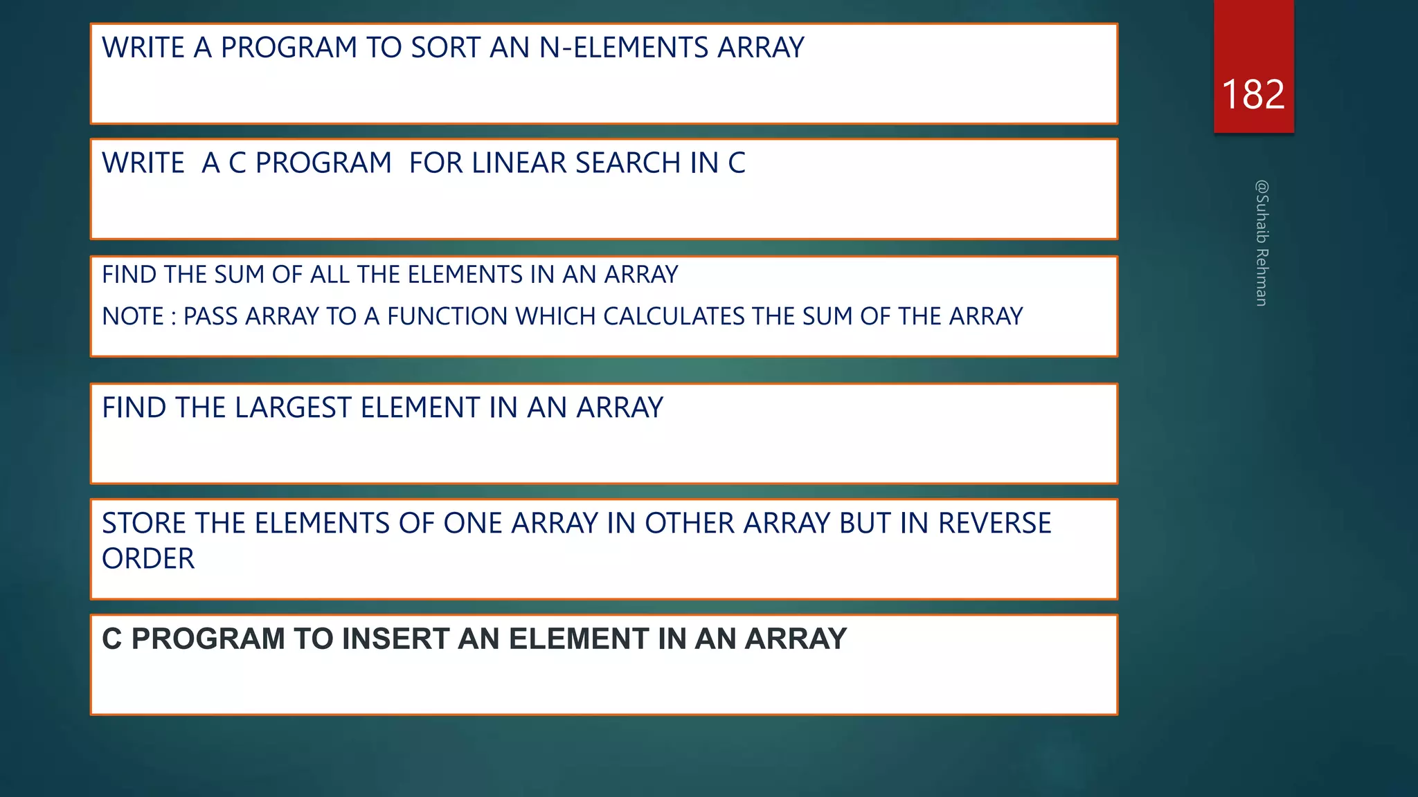 WRITE A PROGRAM TO SORT AN N-ELEMENTS ARRAY
182
WRITE A C PROGRAM FOR LINEAR SEARCH IN C
FIND THE LARGEST ELEMENT IN AN ARRAY
FIND THE SUM OF ALL THE ELEMENTS IN AN ARRAY
NOTE : PASS ARRAY TO A FUNCTION WHICH CALCULATES THE SUM OF THE ARRAY
STORE THE ELEMENTS OF ONE ARRAY IN OTHER ARRAY BUT IN REVERSE
ORDER
C PROGRAM TO INSERT AN ELEMENT IN AN ARRAY
 