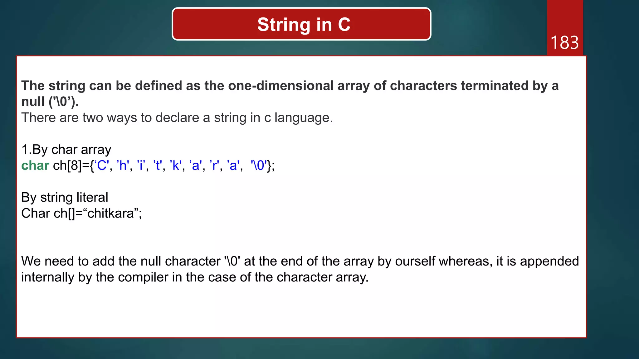 183
String in C
The string can be defined as the one-dimensional array of characters terminated by a
null ('0’).
There are two ways to declare a string in c language.
1.By char array
char ch[8]={‘C', ’h', ’i’, ’t', ’k', ’a', ’r', ’a', '0'};
By string literal
Char ch[]=“chitkara”;
We need to add the null character '0' at the end of the array by ourself whereas, it is appended
internally by the compiler in the case of the character array.
 