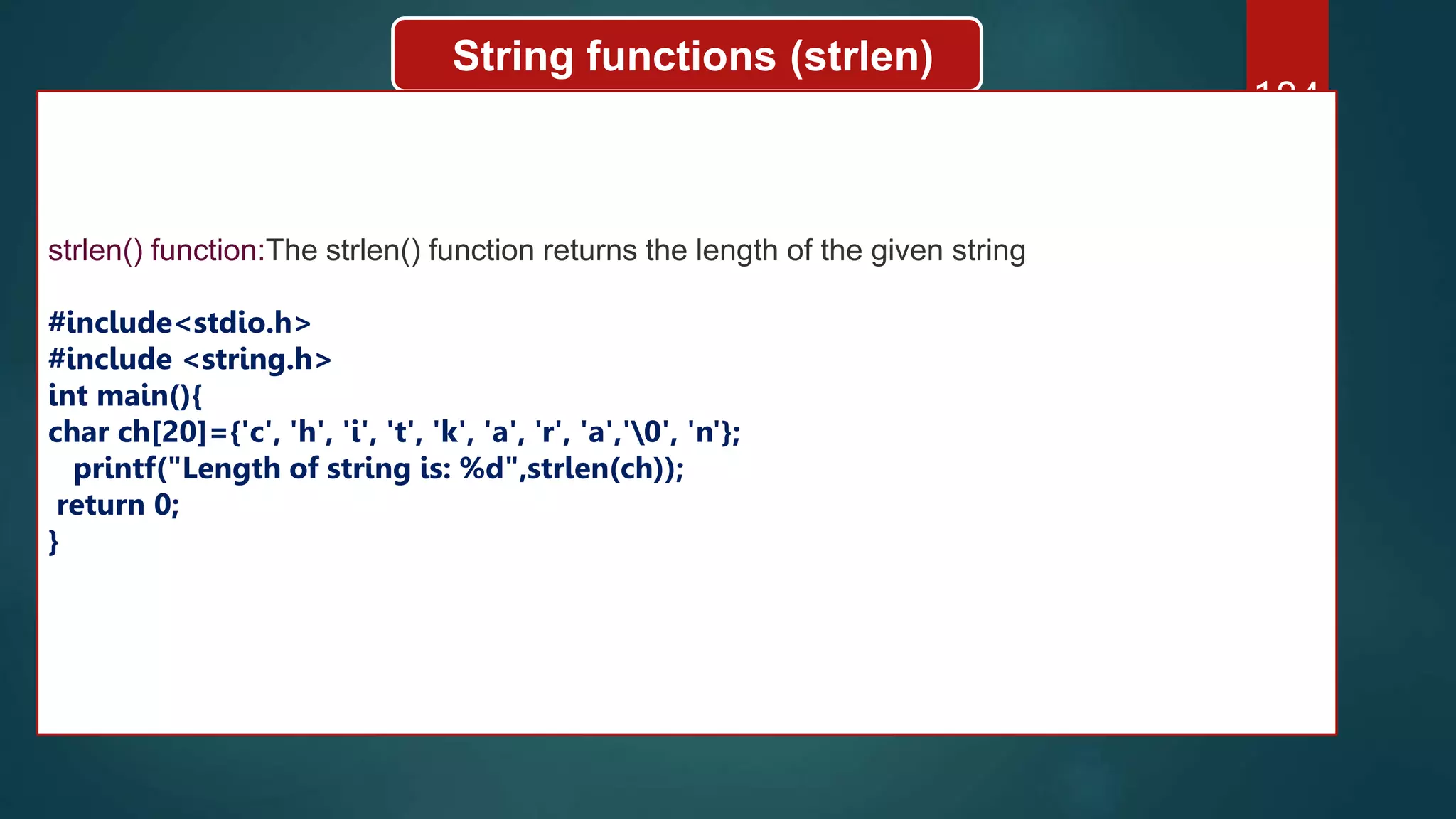 184
String functions (strlen)
strlen() function:The strlen() function returns the length of the given string
#include<stdio.h>
#include <string.h>
int main(){
char ch[20]={'c', 'h', 'i', 't', 'k', 'a', 'r', 'a','0', 'n'};
printf("Length of string is: %d",strlen(ch));
return 0;
}
 