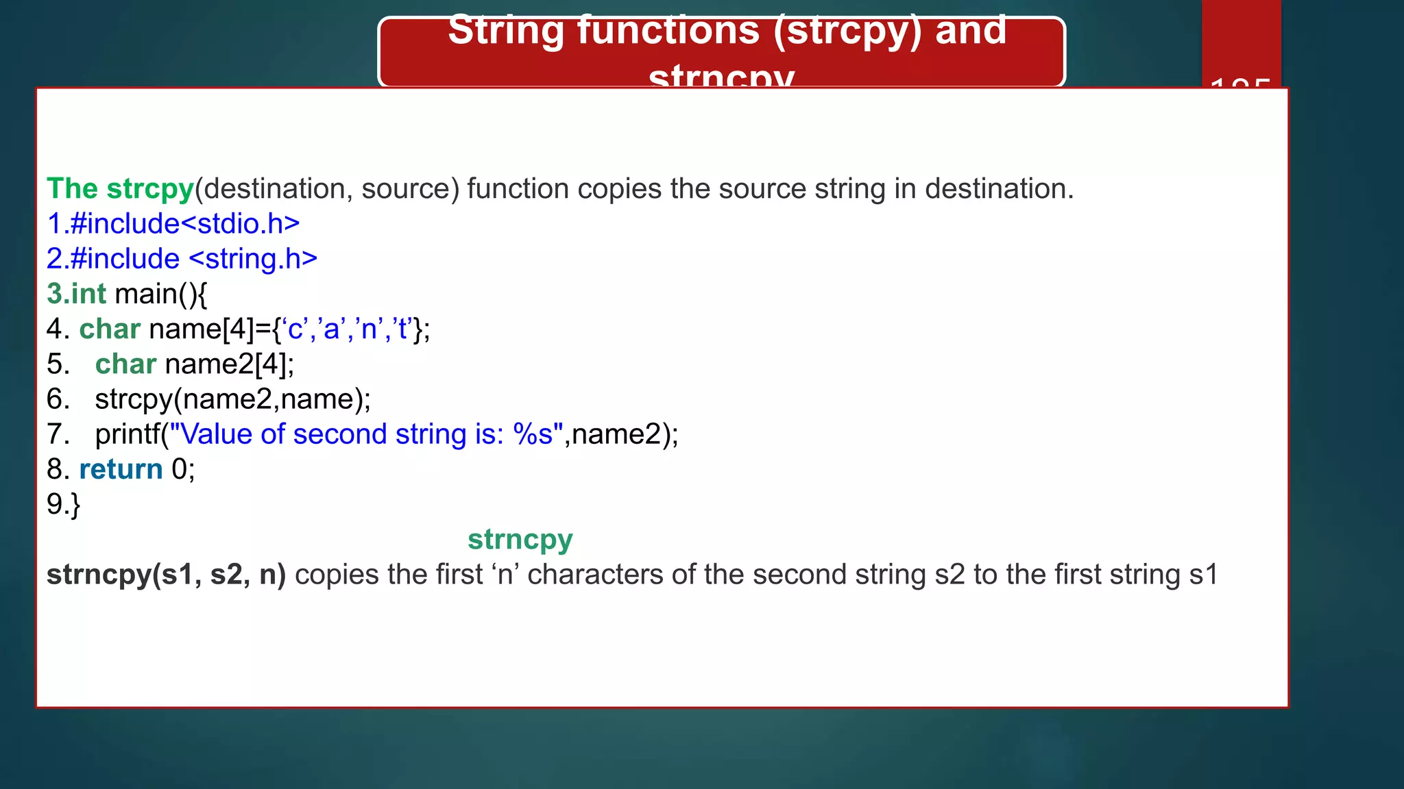 185
String functions (strcpy) and
strncpy
The strcpy(destination, source) function copies the source string in destination.
1.#include<stdio.h>
2.#include <string.h>
3.int main(){
4. char name[4]={‘c’,’a’,’n’,’t’};
5. char name2[4];
6. strcpy(name2,name);
7. printf("Value of second string is: %s",name2);
8. return 0;
9.}
strncpy
strncpy(s1, s2, n) copies the first ‘n’ characters of the second string s2 to the first string s1
 