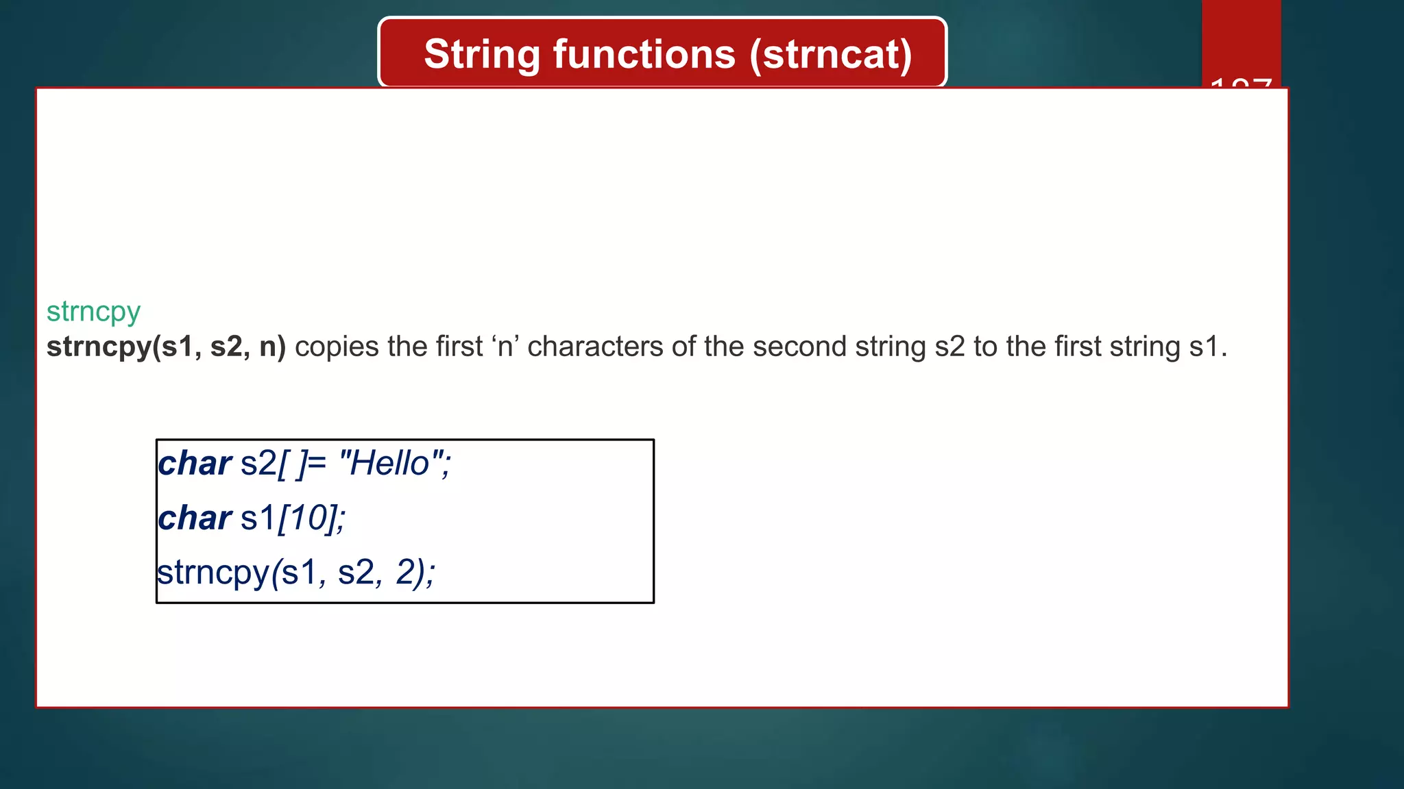 187
String functions (strncat)
strncpy
strncpy(s1, s2, n) copies the first ‘n’ characters of the second string s2 to the first string s1.
char s2[ ]= "Hello";
char s1[10];
strncpy(s1, s2, 2);
 