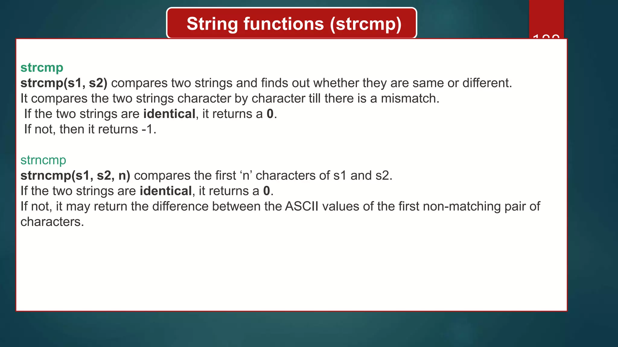 188
String functions (strcmp)
strcmp
strcmp(s1, s2) compares two strings and finds out whether they are same or different.
It compares the two strings character by character till there is a mismatch.
If the two strings are identical, it returns a 0.
If not, then it returns -1.
strncmp
strncmp(s1, s2, n) compares the first ‘n’ characters of s1 and s2.
If the two strings are identical, it returns a 0.
If not, it may return the difference between the ASCII values of the first non-matching pair of
characters.
 