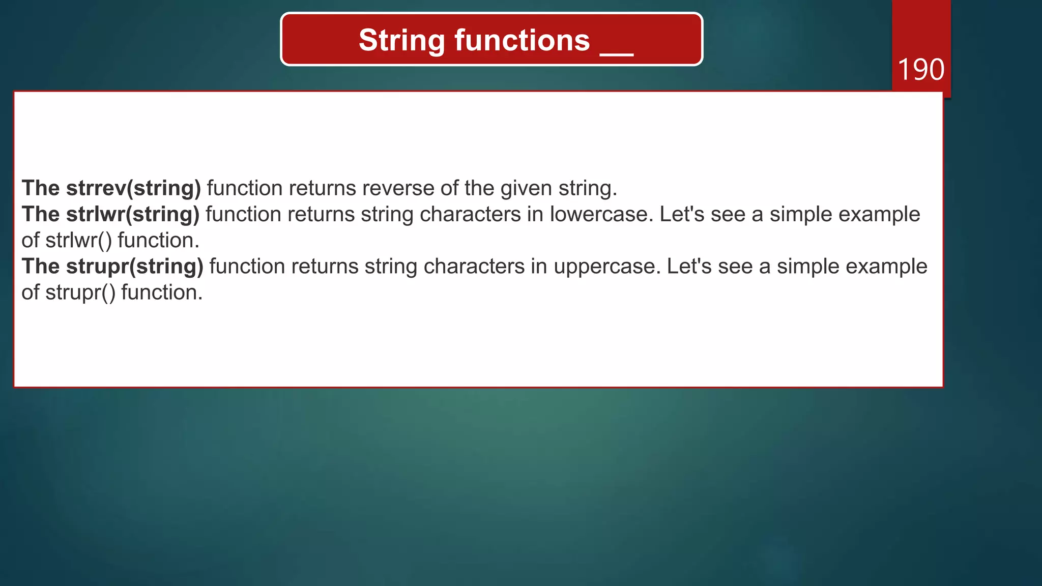 190
String functions __
The strrev(string) function returns reverse of the given string.
The strlwr(string) function returns string characters in lowercase. Let's see a simple example
of strlwr() function.
The strupr(string) function returns string characters in uppercase. Let's see a simple example
of strupr() function.
 