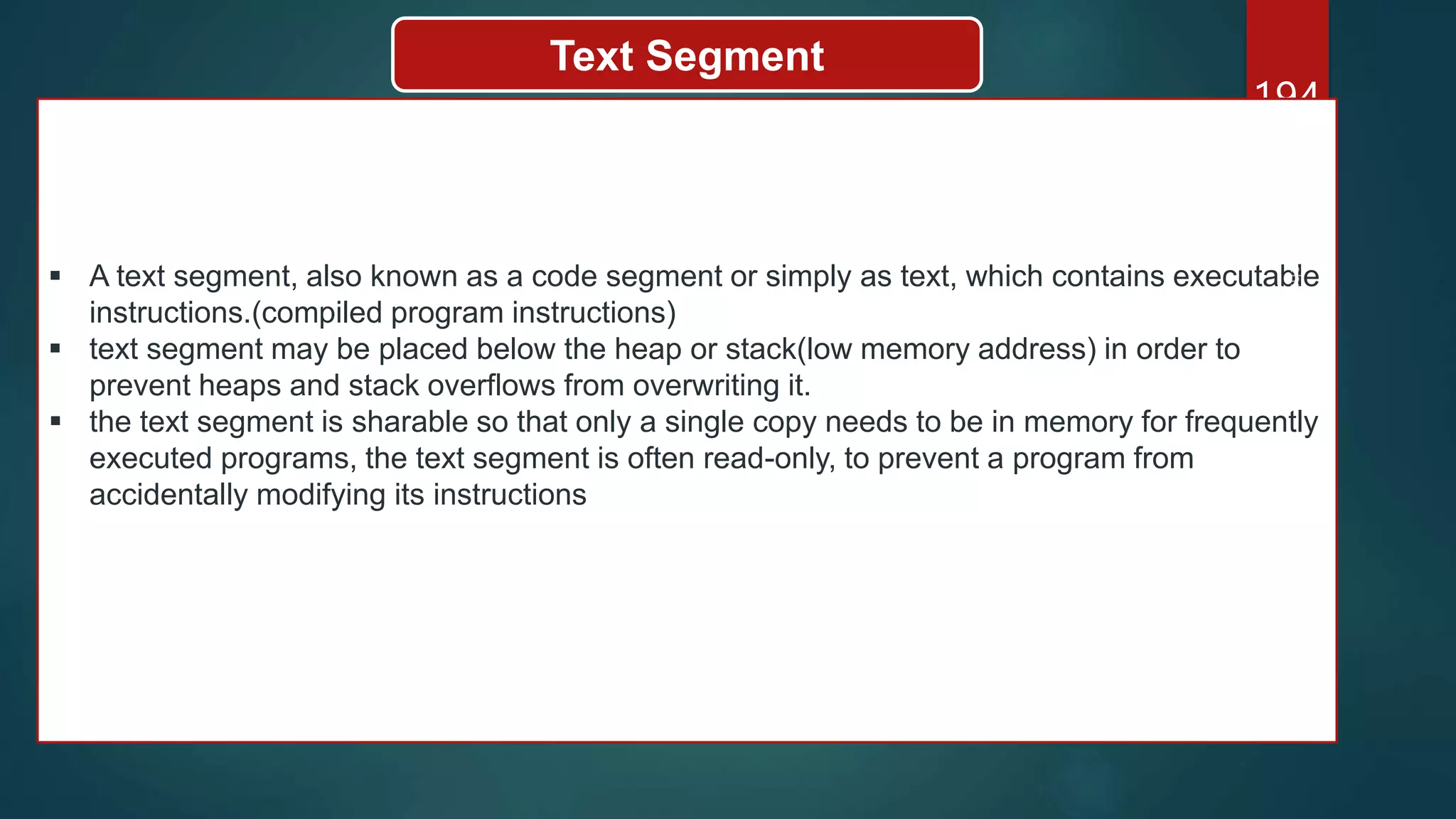 194
Text Segment
 A text segment, also known as a code segment or simply as text, which contains executable
instructions.(compiled program instructions)
 text segment may be placed below the heap or stack(low memory address) in order to
prevent heaps and stack overflows from overwriting it.
 the text segment is sharable so that only a single copy needs to be in memory for frequently
executed programs, the text segment is often read-only, to prevent a program from
accidentally modifying its instructions
 