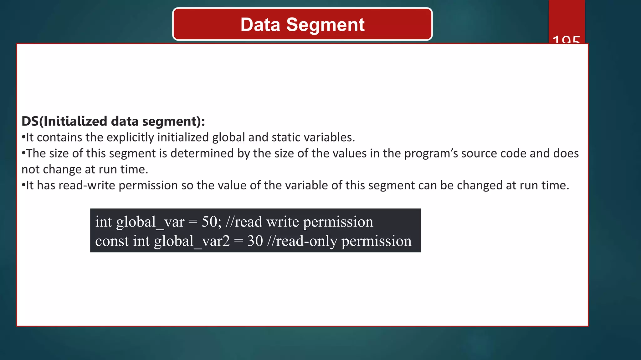 195
Data Segment
DS(Initialized data segment):
•It contains the explicitly initialized global and static variables.
•The size of this segment is determined by the size of the values in the program’s source code and does
not change at run time.
•It has read-write permission so the value of the variable of this segment can be changed at run time.
int global_var = 50; //read write permission
const int global_var2 = 30 //read-only permission
 