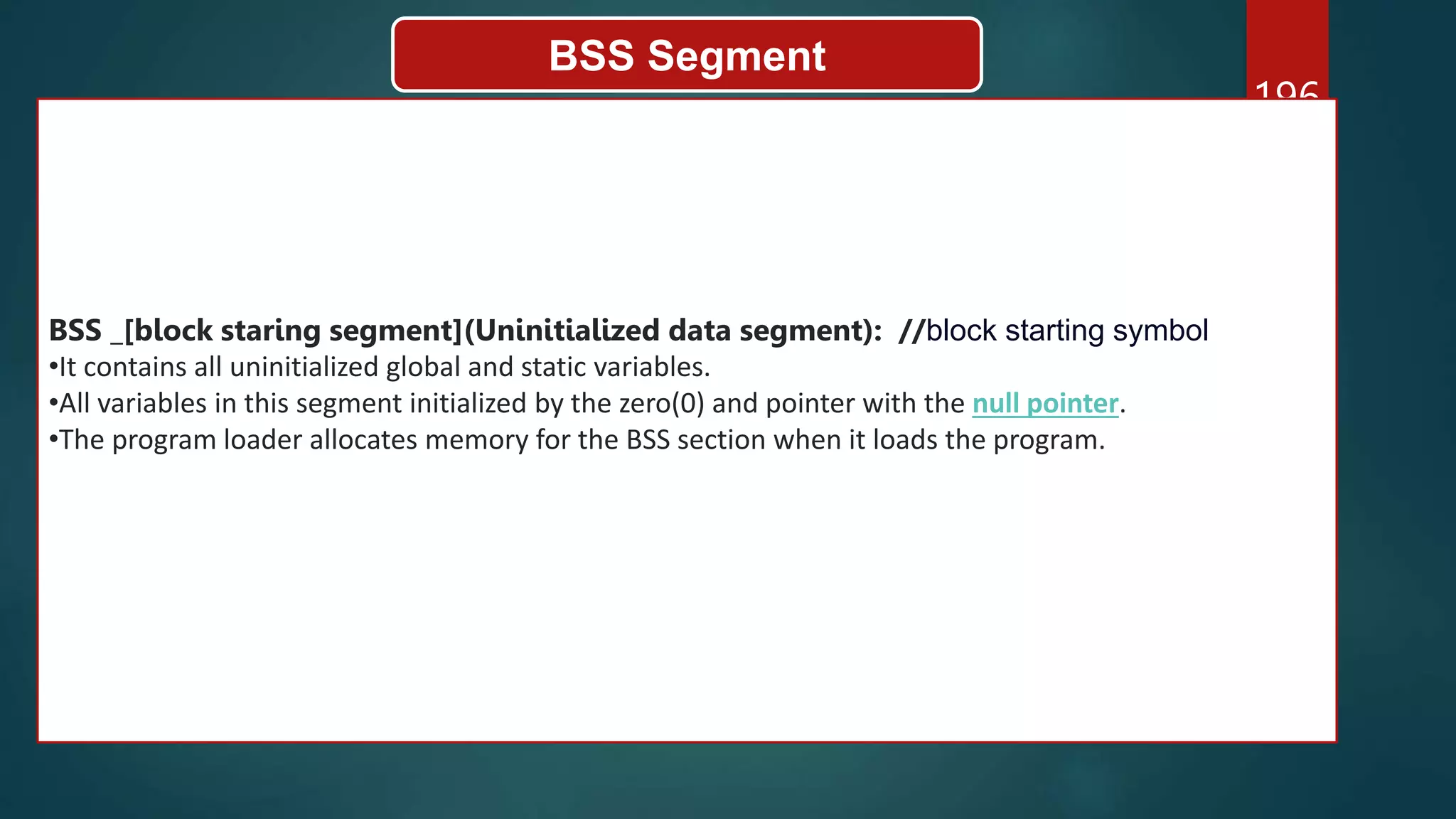 196
BSS Segment
BSS _[block staring segment](Uninitialized data segment): //block starting symbol
•It contains all uninitialized global and static variables.
•All variables in this segment initialized by the zero(0) and pointer with the null pointer.
•The program loader allocates memory for the BSS section when it loads the program.
 