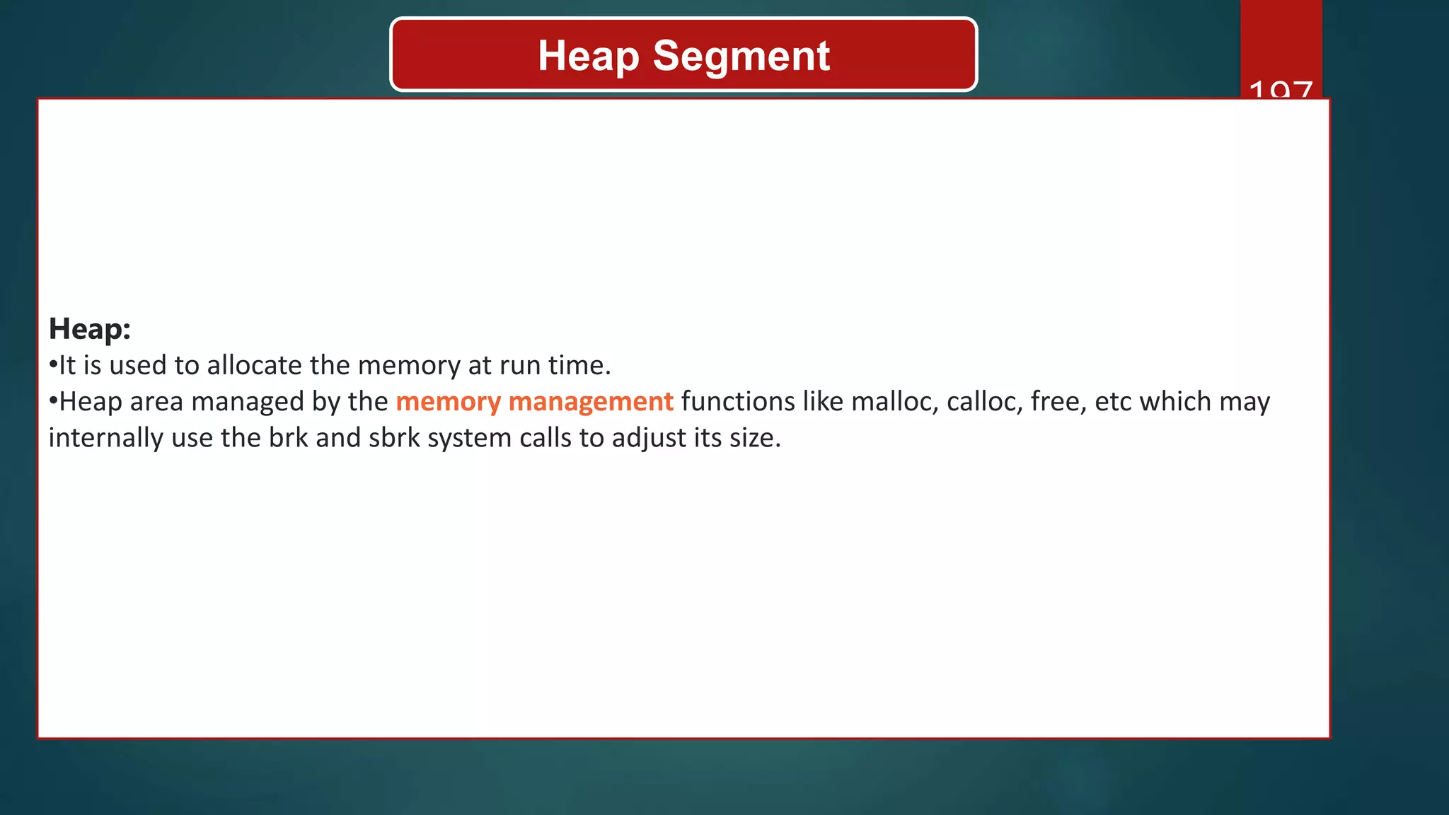 197
Heap Segment
Heap:
•It is used to allocate the memory at run time.
•Heap area managed by the memory management functions like malloc, calloc, free, etc which may
internally use the brk and sbrk system calls to adjust its size.
 