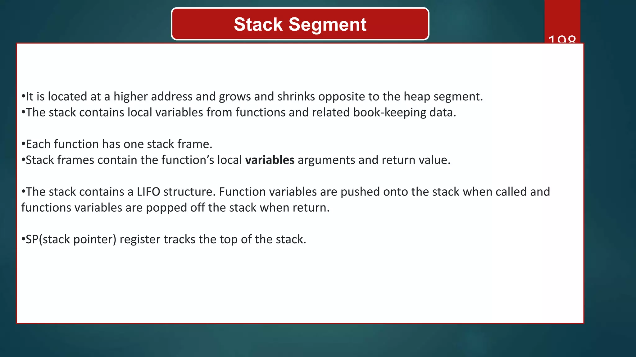198
Stack Segment
•It is located at a higher address and grows and shrinks opposite to the heap segment.
•The stack contains local variables from functions and related book-keeping data.
•Each function has one stack frame.
•Stack frames contain the function’s local variables arguments and return value.
•The stack contains a LIFO structure. Function variables are pushed onto the stack when called and
functions variables are popped off the stack when return.
•SP(stack pointer) register tracks the top of the stack.
 