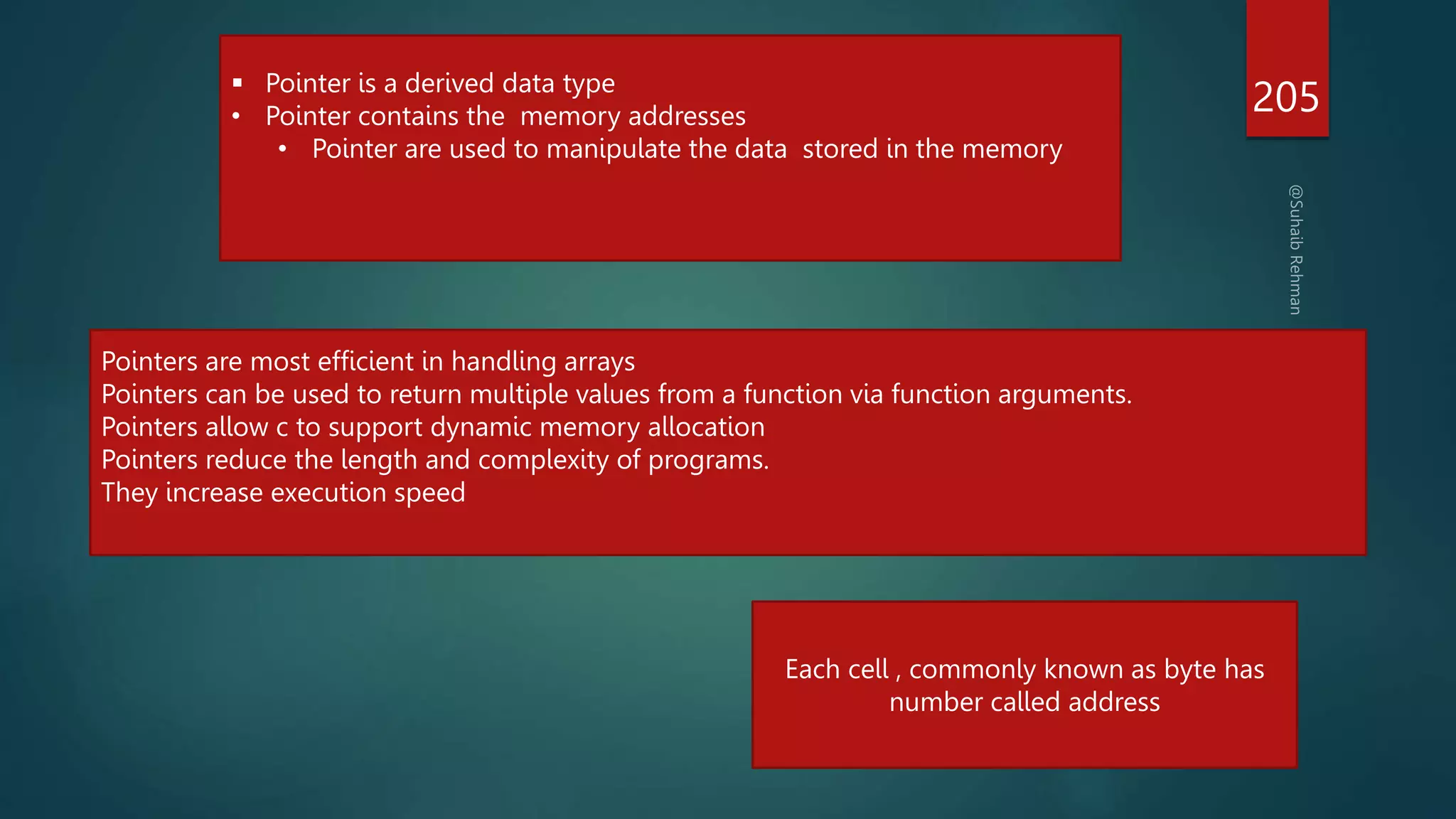 205
 Pointer is a derived data type
• Pointer contains the memory addresses
• Pointer are used to manipulate the data stored in the memory
Pointers are most efficient in handling arrays
Pointers can be used to return multiple values from a function via function arguments.
Pointers allow c to support dynamic memory allocation
Pointers reduce the length and complexity of programs.
They increase execution speed
Each cell , commonly known as byte has
number called address
 