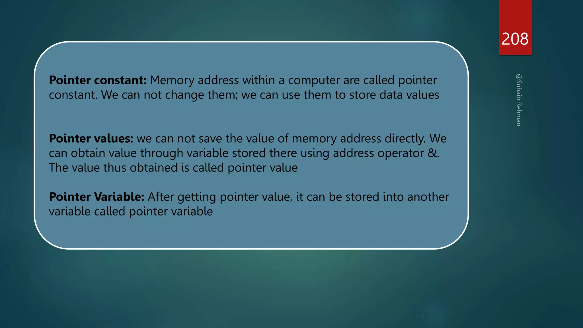 208
Pointer constant: Memory address within a computer are called pointer
constant. We can not change them; we can use them to store data values
Pointer values: we can not save the value of memory address directly. We
can obtain value through variable stored there using address operator &.
The value thus obtained is called pointer value
Pointer Variable: After getting pointer value, it can be stored into another
variable called pointer variable
 