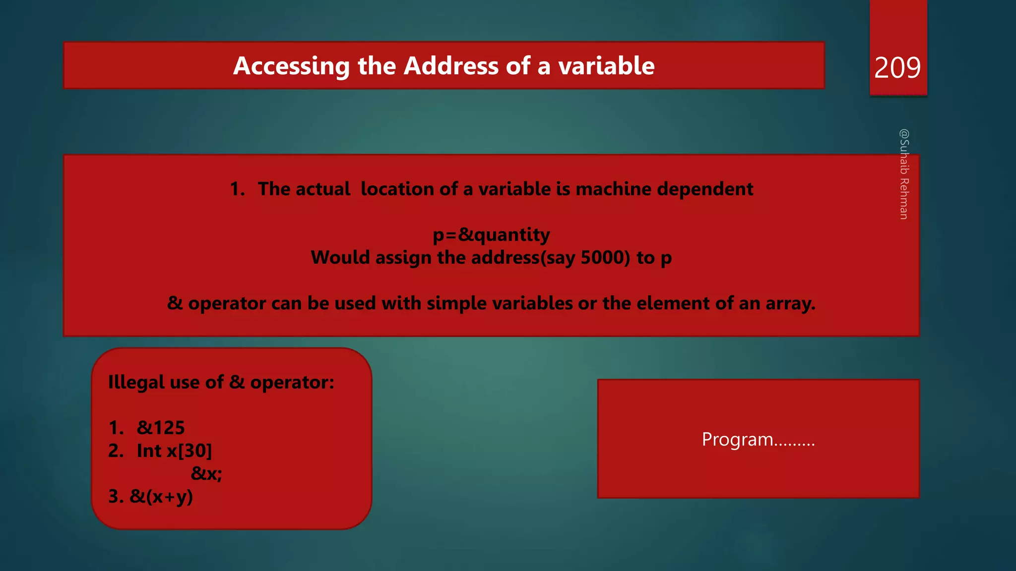 209
Accessing the Address of a variable
1. The actual location of a variable is machine dependent
p=&quantity
Would assign the address(say 5000) to p
& operator can be used with simple variables or the element of an array.
Illegal use of & operator:
1. &125
2. Int x[30]
&x;
3. &(x+y)
Program………
 