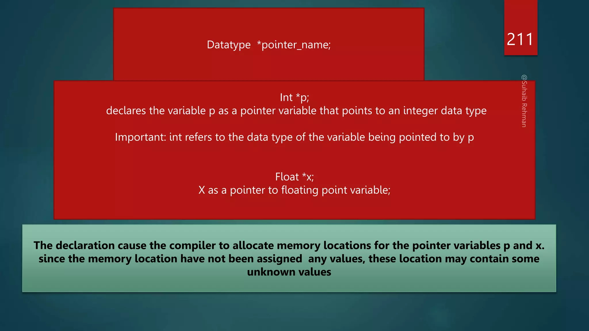 211
Datatype *pointer_name;
Int *p;
declares the variable p as a pointer variable that points to an integer data type
Important: int refers to the data type of the variable being pointed to by p
Float *x;
X as a pointer to floating point variable;
The declaration cause the compiler to allocate memory locations for the pointer variables p and x.
since the memory location have not been assigned any values, these location may contain some
unknown values
 