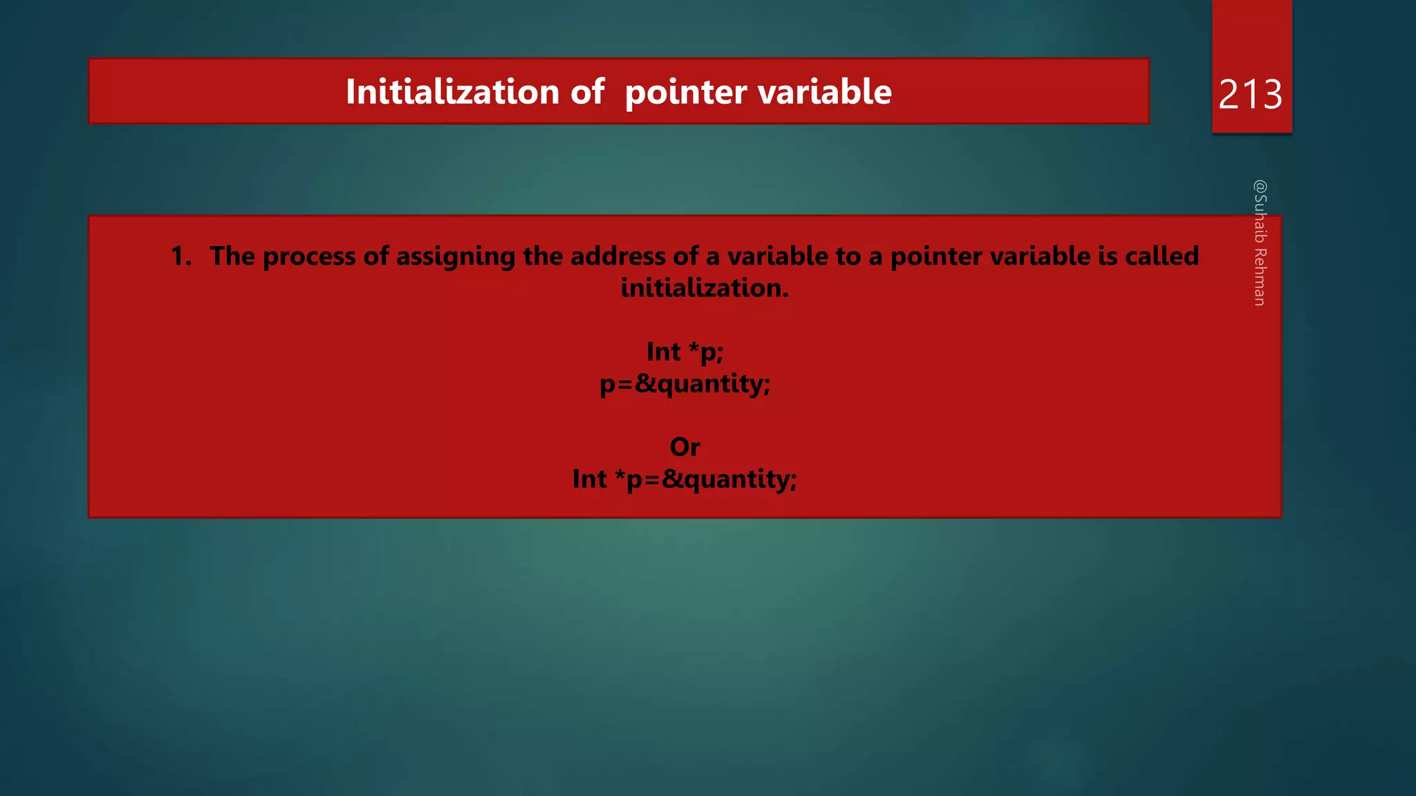 213
Initialization of pointer variable
1. The process of assigning the address of a variable to a pointer variable is called
initialization.
Int *p;
p=&quantity;
Or
Int *p=&quantity;
 