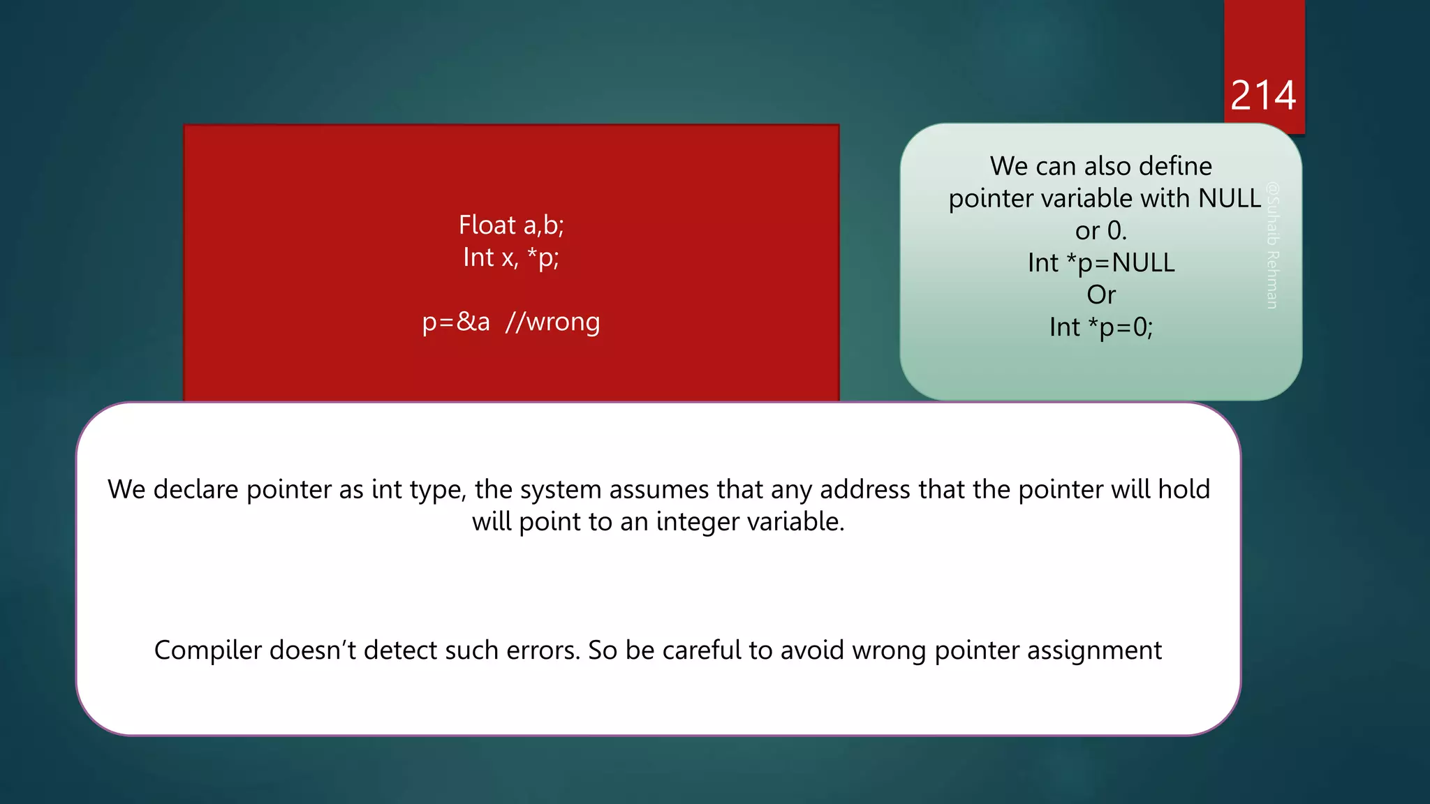 214
Float a,b;
Int x, *p;
p=&a //wrong
We declare pointer as int type, the system assumes that any address that the pointer will hold
will point to an integer variable.
Compiler doesn’t detect such errors. So be careful to avoid wrong pointer assignment
We can also define
pointer variable with NULL
or 0.
Int *p=NULL
Or
Int *p=0;
 